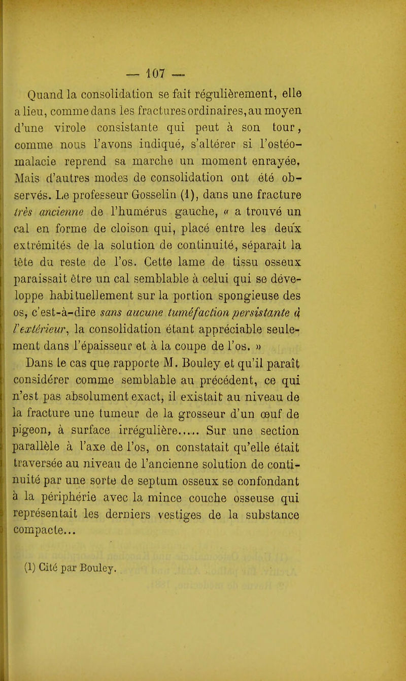 Quand la consolidation se fait régulièrement, elle a lieu, comme dans les fractures ordinaires, au moyen d'une virole consistante qui peut à son tour, comme nous l'avons indiqué, s'altérer si l'ostéo- malacie reprend sa marche un moment enrayée, Mais d'autres modes de consolidation ont été ob- servés. Le professeur Gosselin (1), dans une fracture très ancienne de l'humérus gauche, « a trouvé un cal en forme de cloison qui, placé entre les deux extrémités de la solution de continuité, séparait la tête du reste de l'os. Cette lame de tissu osseux paraissait être un cal semblable à celui qui se déve- loppe habituellement sur la portion spongieuse des os, c'est-à-dire sans aucune tuméfaction persistante à rextérieur^ la consolidation étant appréciable seule- ment dans l'épaisseur et à la coupe de l'os. » Dans Le cas que rapporte M. Bouley et qu'il paraît considérer comme semblable au précédent, ce qui n'est pas absolument exact, il existait au niveau de la fracture une tumeur de la grosseur d'un œuf de pigeon, à surface irrégulière..... Sur une section parallèle à l'axe de l'os, on constatait qu'elle était traversée au niveau de l'ancienne solution de conti- nuité par une sorte de septum osseux se confondant à la périphérie avec la mince couche osseuse qui représentait les derniers vestiges de la substance compacte... (1) Cité par Bouley.