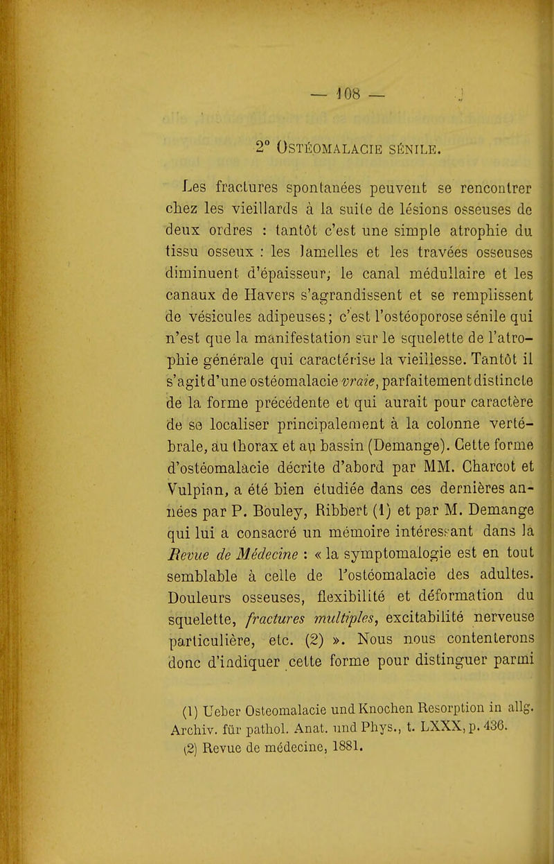 2° OSTÉOMALACIE SÉNILE. Les fractures spontanées peuvent se rencontrer eliez les vieillards à la suite de lésions osseuses do deux ordres : tantôt c'est une simple atrophie du tissu osseux : les Jamelles et les travées osseuses diminuent d'épaisseur; le canal médullaire et les canaux de Havers s'agrandissent et se remplissent de vésicules adipeuses; c'est l'ostéoporosesénile qui n'est que la manifestation sur le squelette de l'atro- phie générale qui caractérise la vieillesse. Tantôt il s'agit d'une ostéomalacie vraie, parfaitement distincte de la forme précédente et qui aurait pour caractère de se localiser principalement à la colonne verté- brale, àu thorax et avi bassin (Démange). Cette forme d'ostéomalacie décrite d'abord par MM. Gharcot et Vulpinn, a été bien étudiée dans ces dernières an- nées par P. Bbuley, Ribbert (1) et par M. Démange qui lui a consacré un mémoire intéressant dans la Revue de Médecine : « la symptomalogie est en tout semblable à celle de Tostéomalacie des adultes. Douleurs osseuses, flexibilité et déformation du squelette, fractures multiples, excitabilité nerveuse particulière, etc. (2) ». Nous nous contenterons donc d'indiquer cette forme pour distinguer parmi (1) Ueber Ostéomalacie undKnochen Résorption in allg. Archiv. fur patliol. Anat. nnd Phys., t. LXXX,p.436. (2) Revue de médecine, 1881. J