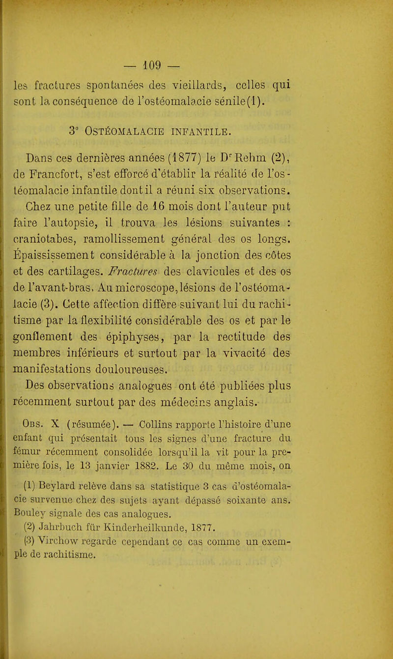 les fractures spontanées des vieillards, celles qui sont la conséquence de l'ostéomalacie sénile(l). 3 OSTÉOxAIALAGIE INFANTILE. Dans ces dernières années (1877) le D'Rehm (2), de Francfort, s'est efforcé d'établir la réalité de l'os- téomalacie infantile dont il a réuni six observations. Chez une petite fille de 16 mois dont l'auteur put faire l'autopsie, il trouva les lésions suivantes : craniotabes, ramollissement général des os longs. Épaississement considérable à la jonction des côtes et des cartilages. Fractures des clavicules et des os de l'avant-bras. Au microscope,lésions de l'ostéoma- lacie (3). Cette affection diffère suivant lui du rachi - tisme par la flexibilité considérable des os et par le gonflement des épiphyses, par la rectitude des membres inférieurs et surtout par la vivacité des manifestations douloureuses. Des observations analogues ont été publiées plus récemment surtout par des médecins anglais. Obs. X (résumée).— CoUins rapporte l'histoire d'une enfant qui présentait tous les signes d'une fracture du fémur récemment consolidée lorsqu'il la vit pour la pre- mière fois, le 13 janvier 1882. Le 30 du même mois, on (1) Beylard relève dans sa statistique 3 cas d'ostéomala- cie survenue chez des sujets ayant dépassé soixante ans. Bouley signale des cas analogues. (2) Jahrbuch fur Kinderheilkunde, 1877. (3) Virchovv regarde cependant ce cas comme un exem- ple de rachitisme.