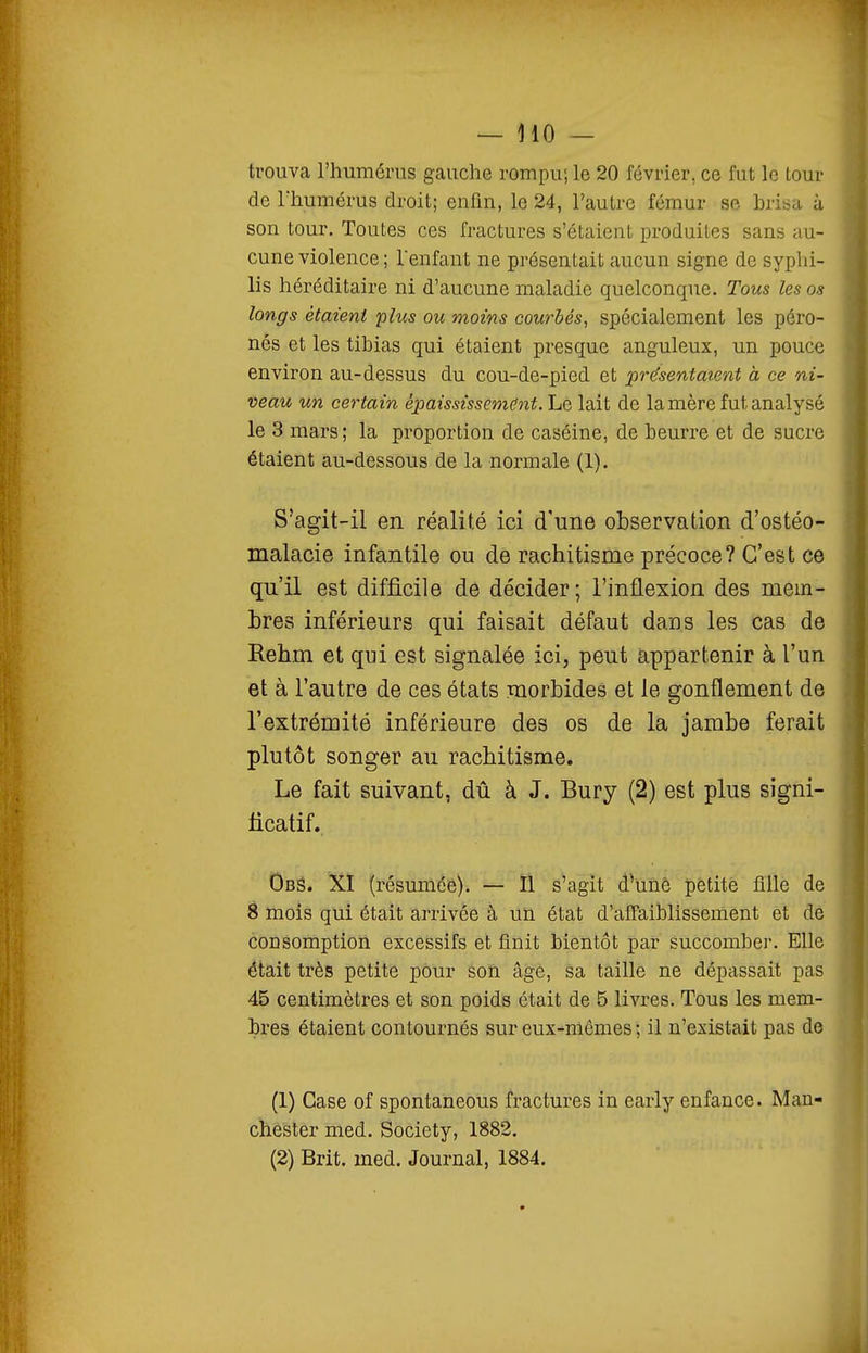 trouva l'humérus gauche rompu; le 20 février, ce fut le tour de Thumérus droit; enfin, le 24, l'autre fémur se brisa à son tour. Toutes ces fractures s'étaient produites sans au- cune violence ; lenfant ne présentait aucun signe de syphi- lis héréditaire ni d'aucune maladie quelconque. Tous les os longs étaient 'plus ou moins courbés^ spécialement les péro- nés et les tibias qui étaient presque anguleux, un pouce environ au-dessus du cou-de-pied et présentaient à ce ni- veau un certain épaississemënt. Le lait de la mère fut analysé le 3 mars; la proportion de caséine, de beurre et de sucre étaient au-dessous de la normale (1), S'agit-il en réalité ici d'une observation d'ostéo- malacie infantile ou de rachitisme précoce? C'est ce qu'il est difficile de décider; l'inflexion des mem- bres inférieurs qui faisait défaut dans les cas de Rehm et qui est signalée ici, peut appartenir à l'un et à l'autre de ces états morbides et le gonflement de l'extrémité inférieure des os de la jambe ferait plutôt songer au rachitisme. Le fait suivant, dû à J. Bury (2) est plus signi- ficatif. Obs. XÏ (résuméê)i — ïl s'agit d'une pétitè fille de 8 mois qui était arrivée à un état d'affaiblissement et dè consomption excessifs et finit bientôt par succomber. Elle était très petite pour son âgé, sa taille ne dépassait pas 45 centimètres et son poids était de 5 livres. Tous les mem- bres étaient contournés sur eux-mêmes ; il n'existait pas de (1) Case of spontaneous fractures in early enfance. Man- chester med. Society, 1882. (2) Brit. med. Journal, 1884.