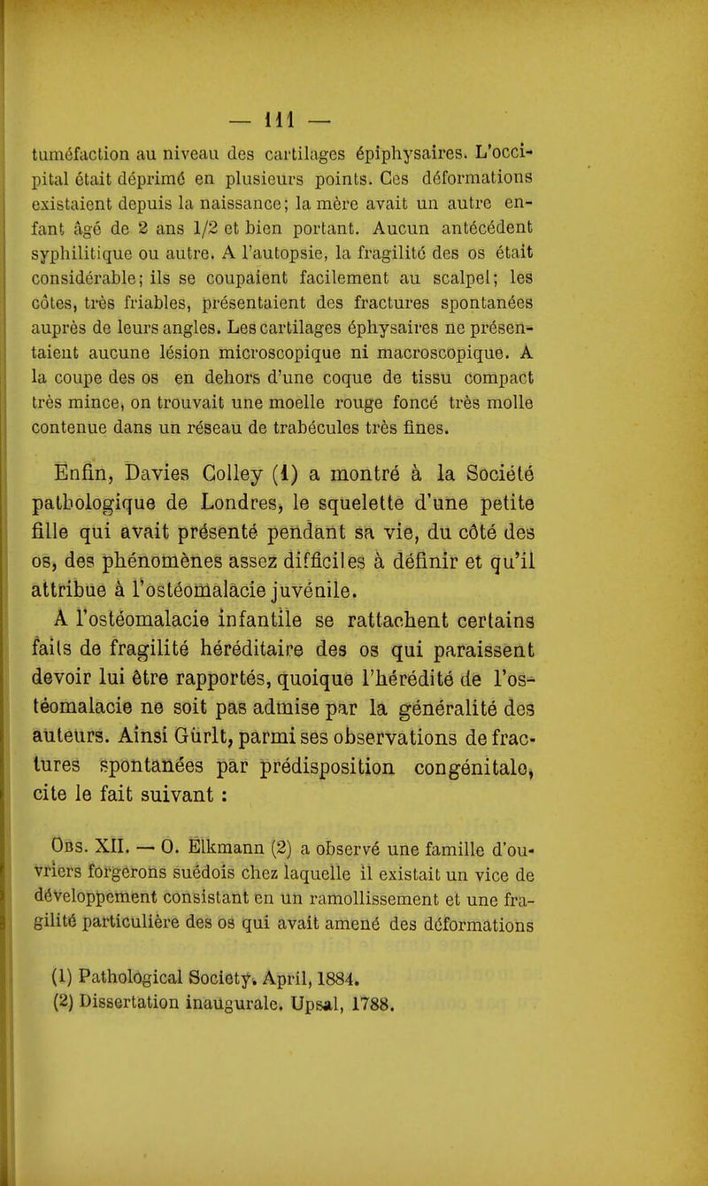 tuméfaction au niveau des cartilages épiphysaires. L'occi- pital était déprimé en plusieurs points. Ces déformations existaient depuis la naissance; lanière avait un autre en- fant âgé de 2 ans 1/2 et bien portant. Aucun antécédent syphilitique ou autre. A l'autopsie, la fragilité des os était considérable; ils se coupaient facilement au scalpel; les côtes, très friables, présentaient des fractures spontanées auprès de leurs angles. Les cartilages éphysaires ne présen- taient aucune lésion microscopique ni macroscopique. A la coupe des os en dehors d'une coque de tissu compact très mince, on trouvait une moelle rouge foncé très molle contenue dans un réseau de trabécules très fines. Enfin, Davies Colley (1) a montré à la Société pathologique de Londres, le squelette d'une petite fille qui avait présenté pendant sa vie, du côté des os, des phénomènes assez difficiles à définir et qu'il attribue à Tostéomalacie juvénile. A l'ostéomalacie infantile se rattachent certains faits de fragilité héréditaire des os qui paraissent devoir lui être rapportés, quoique l'hérédité de l'os- téomalacie ne soit pas admise par la généralité des auteurs. Ainsi Giirlt, parmi ses observations de frac- tures spontanées par prédisposition congénitalo^ cite le fait suivant : Obs. XII. — 0. Élkmann (2) a observé une famille d'ou- vriers forgerons suédois chez laquelle il existait un vice de développement consistant en un ramollissement et une fra- gilité particulière des os qui avait amené des déformations (1) PatholOgical Society. April, 1884. (2) Dissertation inaugurale. Upsal, 1788.
