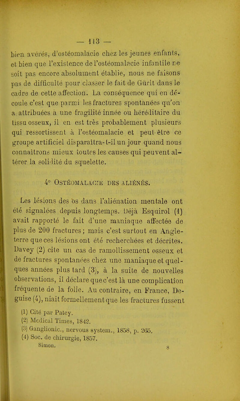 bien avérés, d'ostéomalacie chez les jeunes enfants, et bien que l'exislence de l'osléomalacie infantile re soit pas encore absolument établie, nous ne faisons pas de difficulté pour classer le fait de Gûrlt dans le cadre de cette affection. La conséquence qui en dé- coule c'est que parmi les fractures spontanées qu'on a attribuées à une fragilité innée ou héréditaire du tissu osseux, il en est très probablement plusieurs qui ressortissent à l'ostéomalacie et peut-être ce groupe artificiel disparaîtra-t-il un jour quand nous connaîtrons mieux toutes les causes qui peuvent al- térer la soli'lité du squelette. 4° OSTÉOMALACTE DES ALIÉNÉS. Les lésions des bs dans l'aliénation mentale ont été signalées depuis longtemps. Uéjà Esquirol (1) avait rapporté le fait d'une maniaque affectée de plus de 200 fractures; mais c'est surtout en Angle- terre que ces lésions ont été recherchées et décrites. Davey (2) cite un cas de ramollissement osseux et de fractures spontanées chez une maniaque et quel- ques années plus lard (3), à la suite de nouvelles observations, il déclare que c'est là une complication fréquente de la folie. Au contraire, en France, De- guise (4), niait formellement que les fractures fussent (1) Cité par Patey. (2) Médical Times, 1842. (3) Ganglionic, nervous System., 1858, p. 266. (4) Soc. de chirurgie, 1857. Simon. q