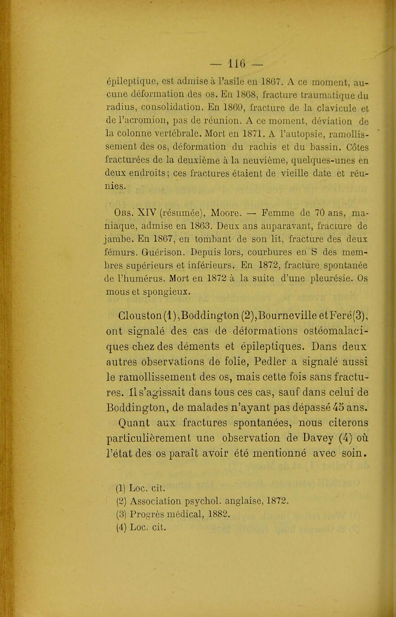 épileptiqiie, est admise à l'asile en 1867. A ce moment, au- cune déformation des os. En 1868, fracture traumutique du radius, consolidation. En 1869, fracture de la clavicule et de l'acromion, pas de réunion. A ce moment, déviation de la colonne vertébrale. Mort en 1871. A l'autopsie, ramollis- sement des os, déformation du racliis et du bassin. Côtes fracturées de la deuxième à la neuvième, quelques-unes en deux endroits; ces fractures étaient de vieille date et réu- nies. Obs. XIV (résumée), Moore. — Femme de 70 ans, ma- niaque, admise en 1863. Deux ans auparavant, fracture de jambe. En 1867, en tombant de son lit, fi'acture des deux fémurs. Guérison. Depuis lors, courbures en S des mem- bres supérieurs et inférieurs. En 1872, fracture spontanée de l'humérus. Mort en 1872 à la suite d'une pleui-ésie. Os mous et spongieux. Glouston(l),Boddirigton (2),BourneviileetFeré(3), ont signalé des cas de déformations ostéomalaci- ques chez des déments et épileptiques. Dans deux autres observations de folie, Pedier a signalé aussi le ramollissement des os, mais cette fois sans fractu- res. Il s'agissait dans tous ces cas, sauf dans celui de Boddington, de malades n'ayant pas dépassées ans. Quant aux fractures spontanées, nous citerons particulièrement une observation de Davey (4) où l'état des os paraît avoir été mentionné avec soin. (1) Loc. cit. (2) Association psychol. anglaise, 1872, (3) Progrès médical, 1882. (4) Loc. cit.