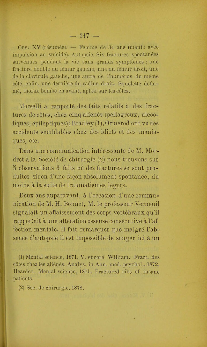 Obs. XV (résumée). — Femme de 34 ans (manie avec impulsion au suicide). Autopsie. Six fractures spontanées survenues pendant la vie sans grands symptômes ; une fracture double du fémur gauche, une du fémur droit, une de la clavicule gauche, une autre de l'humérus du même côté, enfin, une dernière du radius droit. Squelette défor- mé, thorax bombe en avant, aplati sur les côtés. Morselli a rapporté des faits relatifs à des frac- tures decôles, chez cinq aliénés (pellagreux, alcoo- liques, épileptiques);Bradley(1),Orinerod ont vu des accidents semblables chez des Idiots et des mania- ques, etc. Dans une communication intéressante de M. Mor- dret à la Société de chirurgie (2) nous trouvons sur 5 observations 3 faits où des fractures se sont pro- duites sinon d'une façon absolument spontanée, du moins à la suite dé traumatismes légers. Deux ans auparavant, à l'occasion d'une commu- nication de M. H. Bonnet, M. le professeur Verneuil signalait un aflaissement des corps vertébraux qu'il rapporîait à une altération osseuse consécutive à l'af fection mentale. Jl fait remarquer que malgré l'ab- sence d'autopsie il est impossible de songer ici à un (1) Mental science, 1871. V. encore William. Fract. des côtes chez les ahénés. Analys. in Ann. med. psychoL, 1872. HeardcT. Mental science, 1871. Fractured ribs of insane patients. (2) Soc. de chirurgie, 1878.