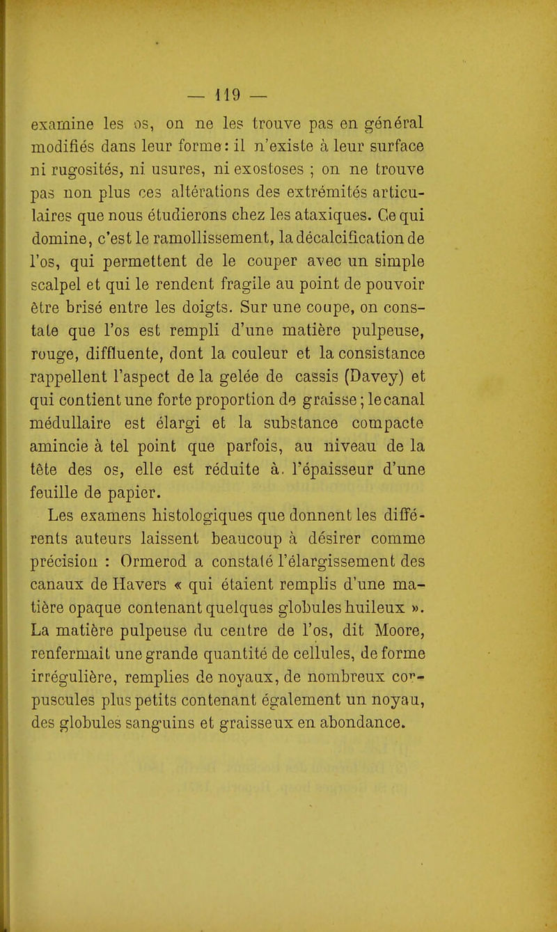 1 — 119 — examine les os, on ne le? trouve pas en général modifiés dans leur forme: il n'existe à leur surface ni rugosités, ni usures, ni exostoses ; on ne trouve pas non plus ces altérations des extrémités articu- laires que nous étudierons chez les ataxiques. Ce qui domine, c'est le ramollissement, la décalcification de l'os, qui permettent de le couper avec un simple scalpel et qui le rendent fragile au point de pouvoir être brisé entre les doigts. Sur une coupe, on cons- tate que l'os est rempli d'une matière pulpeuse, rouge, diffluente, dont la couleur et la consistance rappellent l'aspect de la gelée de cassis (Davey) et qui contient une forte proportion de graisse ; le canal médullaire est élargi et la substance compacte amincie à tel point que parfois, au niveau de la tête des os, elle est réduite à. l'épaisseur d'une feuille de papier. Les examens Mstologiques que donnent les diffé- rents auteurs laissent beaucoup à désirer comme précision : Ormerod a constaté l'élargissement des canaux de Havers « qui étaient remplis d'une ma- tière opaque contenant quelques globules huileux ». La matière pulpeuse du centre de l'os, dit Moore, renfermait une grande quantité de cellules, déforme irrégulière, remplies de noyaux, de nombreux cot*- pusoules plus petits contenant également un noyau, des globules sanguins et graisseux en abondance. I