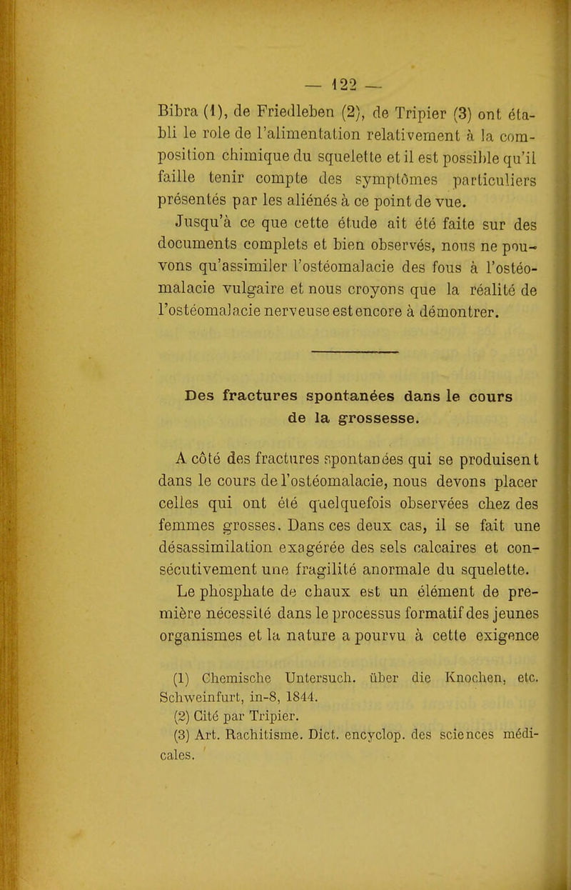 Bibra (1), de Friedleben (2), de Tripier (3) ont éta- bli le rôle de l'alimentation relativement à la com- position chimique du squelette et il est possil)le qu'il faille tenir compte des symptômes particuliers présentés par les aliénés à ce point de vue. Jusqu'à ce que cette étude ait été faite sur des documents complets et bien observés, nous ne pou- vons qu'assimiler l'ostéomalacie des fous à l'ostéo- malacie vulgaire et nous croyons que la réalité de l'ostéomalacie nerveuse est encore à démontrer. Des fractures spontanées dans le cours de la grossesse. A côté des fractures r.pontanées qui se produisent dans le cours de l'ostéomalacie, nous devons placer celles qui ont été quelquefois observées chez des femmes grosses. Dans ces deux cas, il se fait une désassimilation exagérée des sels calcaires et con- sécutivement une fragilité anormale du squelette. Le phosphate de chaux est un élément de pre- mière nécessité dans le processus formatif des jeunes organismes et la nature a pourvu à cette exigence (1) Ghemische Untersuch. ûber die Knochen, etc. Schweinfurt, in-8, 1844. (2) Cité par Tripier. (3) Art. Rachitisme. Dict. encyclop. des sciences médi- cales.