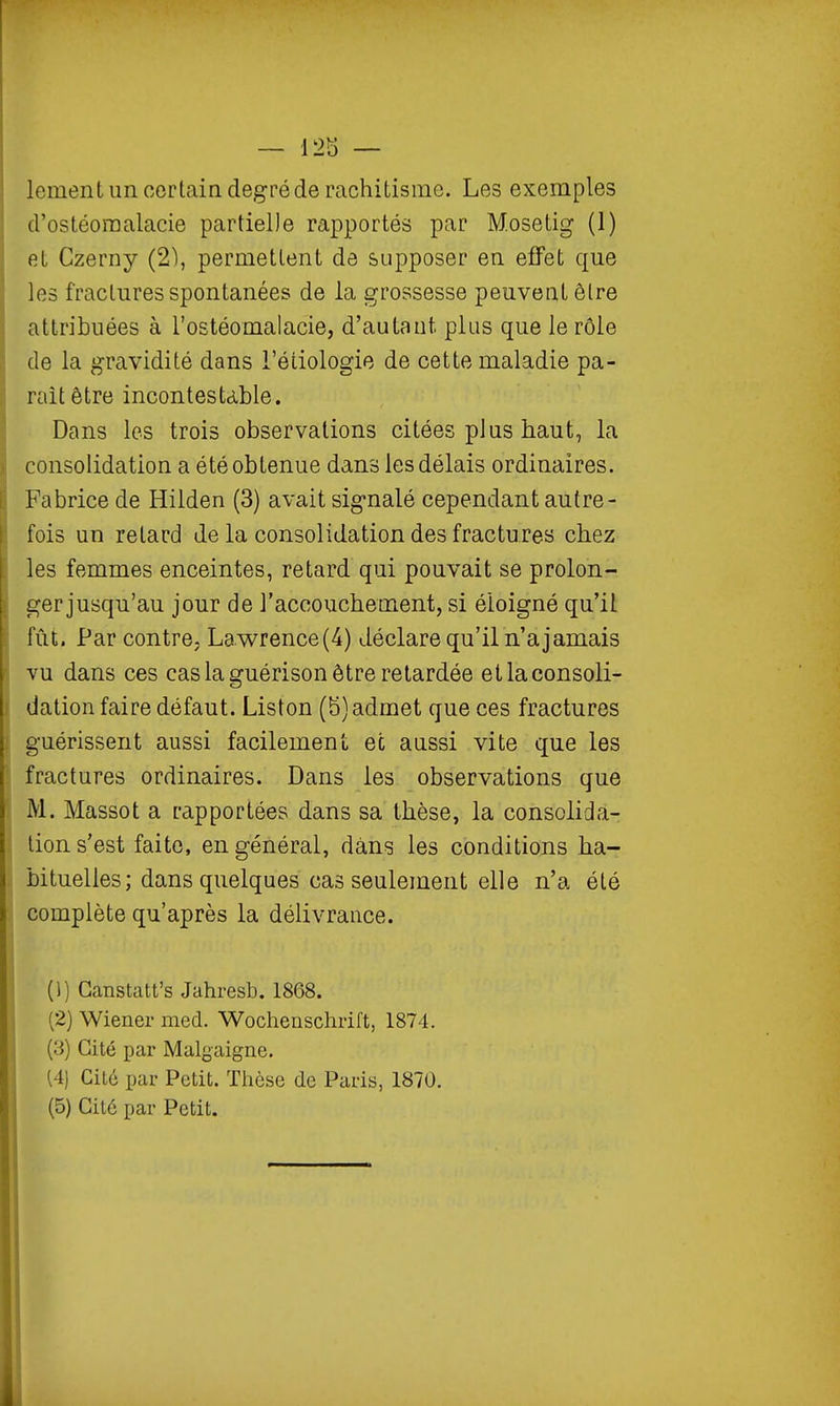 lement un certain degré de rachitisme. Les exemples d'ostéoraalacie partielle rapportés par Mosetig (1) et Czerny (2), permettent de supposer en effet que les fractures spontanées de la grossesse peuvent être attribuées à l'ostéomalacie, d'autaut. plus que le rôle de la gravidité dans l'étiologie de cette maladie pa- rait être incontestable. Dans les trois observations citées plus haut, la consolidation a été obtenue dans les délais ordinaires. Fabrice de Hilden (3) avait signalé cependant autre- fois un retard de la consolidation des fractures chez les femmes enceintes, retard qui pouvait se prolon- gerjusqu'au jour de l'accouchement, si éloigné qu'il fût. Par contre, Lawrence (4) déclare qu'il n'a jamais vu dans ces cas la guérison être retardée et la consoli- dation faire défaut. Liston (b) admet que ces fractures guérissent aussi facilement ec aussi vite que les fractures ordinaires. Dans les observations que M. Massot a rapportées dans sa thèse, la consolida- lion s'est faite, en général, dans les conditions ha- bituelles; dans quelques cas seulement elle n'a été complète qu'après la délivrance. (1) Canstatt's Jahresb. 1868. (2) Wiener med. Wochenschrift, 1874. (3) Cité par Malgaigne. 14) Cité par Petit. Thèse de Paris, 1870.