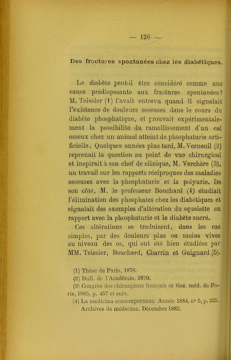 Des fractures spontanées chez les diabétiques. Le diabète pent-il être considéré comme une canse prédisposante aux fractures spontanées? M. Teissier (d) l'avait entrevu quand il signalait l'existence de douleurs osseuses dans le cours du diabète phosphatique, et prouvait expérimentale- ment la possibilité du ramollissement d'un (;al osseux chez un animal atteint de phosphaturie arti- ficielle. Quelques années plus tard, M. Verneuil (2) reprenait la question au point de vue chirurgical et inspirait à son chef de clinique, M, Verchère (3), un travail sur les rapports réciproques des maladies osseuses avec la phosphaturie et la polyurie. De son côté, M. le professeur Bouchard (4) étudiait l'élimination des phosphates chez les diabétiques et signalait des exemples d'altération du squelette en rapport avec la phosphaturie et le diabète sucré. Ces altérations se traduisent, dans les cas simples, par des douleurs plus ou moins vives au niveau des os, qui ont été bien étudiées par MM. Teissier, Bouchard, Gharrin et Guignard (5). (1) Thèse de Paris, 1876. (2) Bull, de l'Académie, 1879. (S) Congrès des chirurgiens français et Gaz. méd. de Pa- ris, 1885, p. 457 et suiv. (4) La medicina contemporanea. Année 1884, n° 5, p. 225. Archives de médecine. Décembre 1882.
