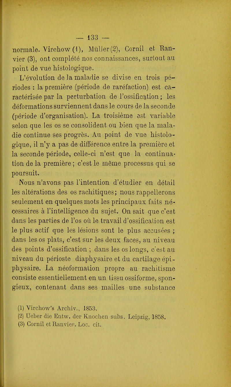 normale. Virohow (l), MûlJer(2), Cornil et Ran- vier (3), ont complété nos connaissances, surtout au point de vue histologique. L'évolution de la maladie se divise en trois pé- riodes : la première (période de raréfaction) est ca- ractérisée par la perturbation de l'ossification ; les déformations surviennent dans le cours de la seconde (période d'organisation). La troisième est variable selon que les os se consolident ou bien que la mala- die continue ses progrès. Au point de vue histolo- gique, il n'y a pas de différence entre la première et la seconde période, celle-ci n'est que la continua- tion de la première ; c'est le même processus qui se poursuit. Nous n'avons pas l'intention d'étudier en détail les altérations des os racliitiques; nous rappellerons seulement en quelques mots les principaux faits né- cessaires à l'intelligence du sujet. On sait que c'est dans les parties de l'os où le travail d'ossification est le plus actif que les lésions sont le plus accusées ; dans les os plats, c'est sur les deux faces, au niveau des points d'ossification ; dans les os longs, c'est au niveau du périoste diaphysaire et du cartilage épi- physaire. La néoformation propre au rachitisme consiste essentiellement en un tissu ossiforme, spon- gieux, contenant dans ses mailles une substance (1) Virchow's Archiv., 1853. (2) Ueber die Entw. der Knochen subs. Leipzig, 1858. (3) Cornil et Ranvier. Loc. cit.