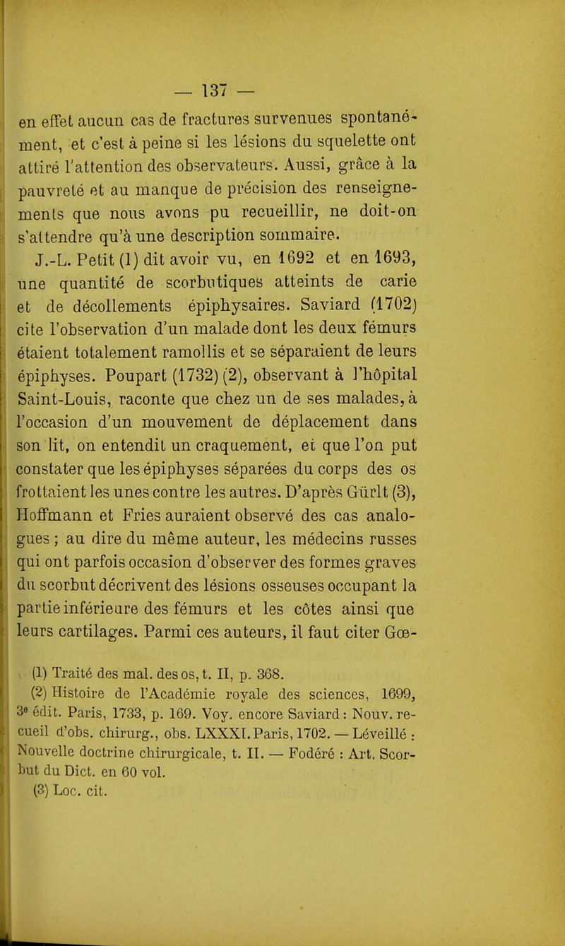 en effet aucim cas de fractures survenues spontané- ment, et c'est à peine si les lésions du squelette ont attiré l'attention des observateurs. Aussi, grâce à la pauvreté et au manque de précision des renseigne- ments que nous avons pu recueillir, ne doit-on s'attendre qu'aune description sommaire. J.-L. Petit (1) dit avoir vu, en 1692 et en 1693, une quantité de scorbutiques atteints de carie et de décollements épiphysaires. Saviard (1702) cite l'observation d'un malade dont les deux fémurs étaient totalement ramollis et se séparaient de leurs épiphyses. Poupart (1732) (2), observant à l'hôpital Saint-Louis, raconte que chez un de ses malades, à l'occasion d'un mouvement de déplacement dans son lit, on entendit un craquement, ei que l'on put constater que les épiphyses séparées du corps des os frottaient les unes contre les autres. D'après Gùrlt (3), Hoffmann et Pries auraient observé des cas analo- gues ; au dire du même auteur, les médecins russes qui ont parfois occasion d'observer des formes graves du scorbut décrivent des lésions osseuses occupant la partie inférieure des fémurs et les côtes ainsi que leurs cartilages. Parmi ces auteurs, il faut citer Gœ- (1) Traité des mal. des os, t. II, p. 368. (2) Histoire de l'Académie royale des sciences, 1699, 3e édit. Paris, 1733, p. 169. Voy. encore Saviard : Nouv. re- cueil d'obs. chirurg., obs. LXXXI.Paris, 1702. — Léveillé : Nouvelle doctrine chirurgicale, t. II. — Fodéré : Art. Scor- but du Dict. en 60 vol.