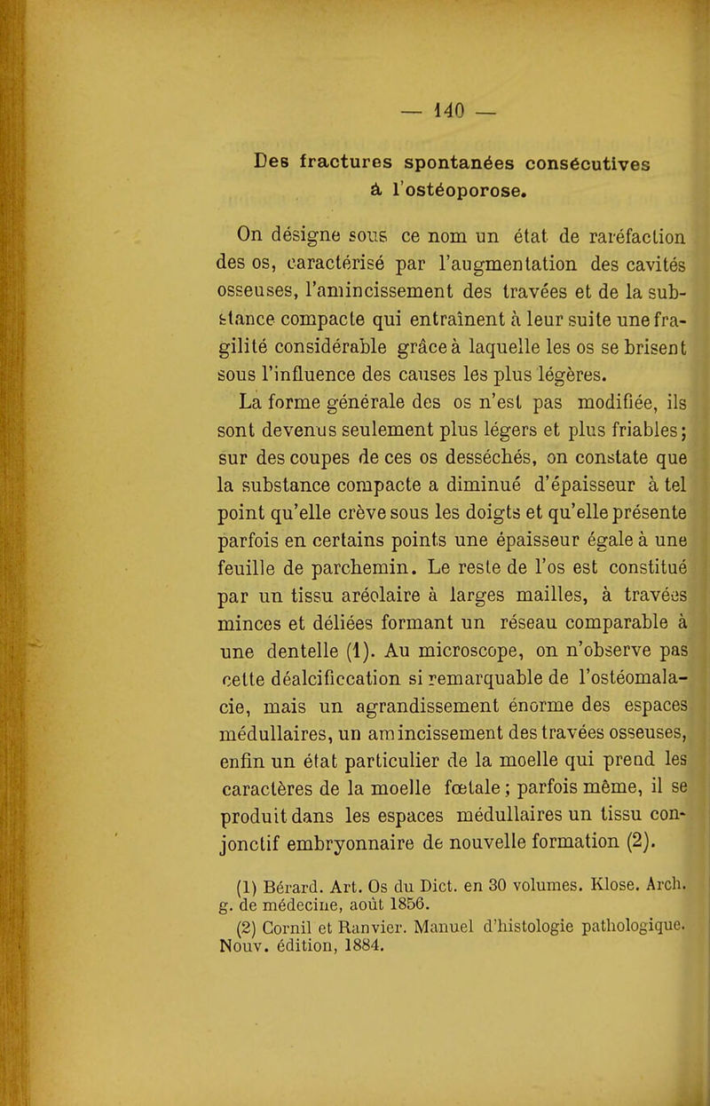 Des fractures spontanées consécutives à l'ostéoporose. On désigne sous ce nom un état de raréfaction des os, caractérisé par l'augmentation des cavités osseuses, l'amincissement des travées et de la sub- stance compacte qui entraînent à leur suite une fra- gilité considérable grâce à laquelle les os se brisent sous l'influence des causes les plus légères. La forme générale des os n'est pas modifiée, ils sont devenus seulement plus légers et plus friables; sur des coupes de ces os desséchés, on constate que la substance compacte a diminué d'épaisseur à tel point qu'elle crève sous les doigts et qu'elle présente parfois en certains points une épaisseur égale à une feuille de parchemin. Le reste de l'os est constitué par un tissu aréolaire à larges mailles, à travées minces et déliées formant un réseau comparable à une dentelle (1). Au microscope, on n'observe pas cette déalcificcation si remarquable de l'ostéomala- cie, mais un agrandissement énorme des espaces médullaires, un amincissement des travées osseuses, enfin un état particulier de la moelle qui prend les caractères de la moelle fœtale ; parfois même, il se produit dans les espaces médullaires un tissu con- jonctif embryonnaire de nouvelle formation (2). (1) Bérard. Art. Os du Dict. en 30 volumes. Klose. Arch. g. de médecine, août 1856. (2) Cornil et Ranvier. Manuel d'histologie pathologique. Nouv. édition, 1884.