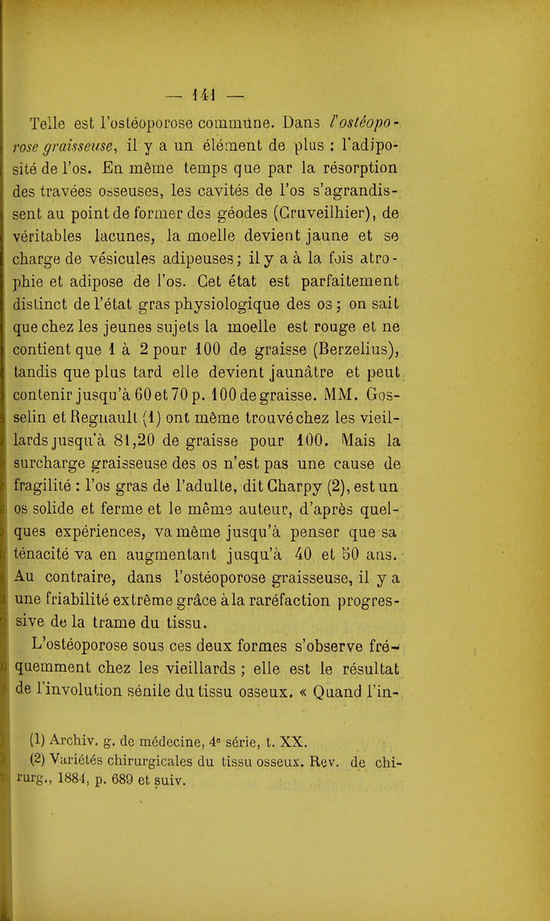 Telle est l'ostéoporose commilne. Dans rostéopo- rose graisseuse^ il y a un élément de plus : l'adipo- sité de l'os. En même temps que par la résorption des travées osseuses, les cavités de l'os s'agrandis- sent au point de former dos géodes (GrQveilhier), de véritables lacunes, la moelle devient jaune et se charge de vésicules adipeuses; ily a à la fois atro- phie et adipose de l'os. Cet état est parfaitement distinct de l'état gras physiologique des os; on sait que chez les jeunes sujets la moelle est rouge et ne contient que 1 à 2 pour 100 de graisse (Berzelius), tandis que plus tard elle devient jaunâtre et peut contenir jusqu'à 60 et 70 p. 100 de graisse. MM. Gos- selin etRegnaull (1) ont môme trouvé chez les vieil- lards jusqu'à 81,20 de graisse pour 100. Mais la surcharge graisseuse des os n'est pas une cause de fragilité : l'os gras de l'adulte, dit Gharpy (2), est un os solide et ferme et le même auteur, d'après quel- ques expériences, va même jusqu'à penser que sa ténacité va en augmentant jusqu'à 40 et 50 ans. • Au contraire, dans l'ostéoporose graisseuse, il y a une friabilité extrême grâce à la raréfaction progres- sive de la trame du tissu. L'ostéoporose sous ces deux formes s'observe fré- quemment chez les vieillards ; elle est le résultat de l'involution sénile du tissu osseux. « Quand l'in- (1) Archiv. g. de médecine, 4° série, t. XX. (2) Variétés chirurgicales du tissu osseux. Rev. de chi- rurg., 1884, p. 689 et suiv.