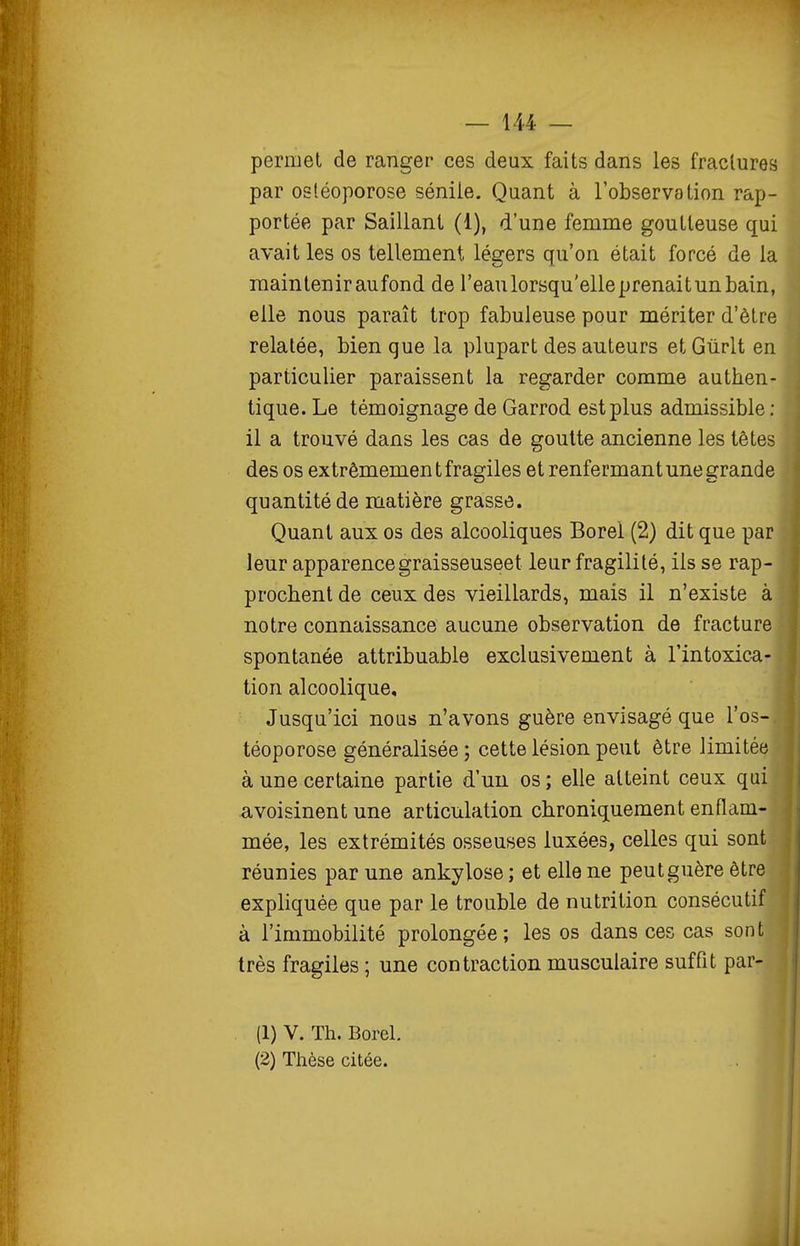 permet de ranger ces deux faits dans les fractures par ostéoporose séniie. Quant à l'observation rap- portée par Saillant (1), d'une femme goutteuse qui avait les os tellement légers qu'on était forcé de la maintenir aufond de l'eau lorsqu'elle prenait un bain, elle nous paraît trop fabuleuse pour mériter d'être relatée, bien que la plupart des auteurs et Gûrlt en particulier paraissent la regarder comme authen- tique. Le témoignage de Garrod est plus admissible : il a trouvé dans les cas de goutte ancienne les têtes des os extrêmemen t fragiles et renfermant une grande quantité de matière grasse. Quant aux os des alcooliques Borel (2) dit que par leur apparencegraisseuseet leur fragilité, ils se rap- prochent de ceux des vieillards, mais il n'existe à notre connaissance aucune observation de fracture spontanée attribuable exclusivement à Tintoxica- tion alcoolique. Jusqu'ici nous n'avons guère envisagé que l'os- téoporose généralisée ; cette lésion peut être limitée à une certaine partie d'un os; elle atteint ceux qui avoisinent une articulation chroniquement enflam- mée, les extrémités osseuses luxées, celles qui sont réunies par une ankylose ; et elle ne peut guère être expUquée que par le trouble de nutrition consécutif à l'immobilité prolongée; les os dans ces cas sont très fragiles ; une contraction musculaire suffit par- (1) V. Th. Borel.