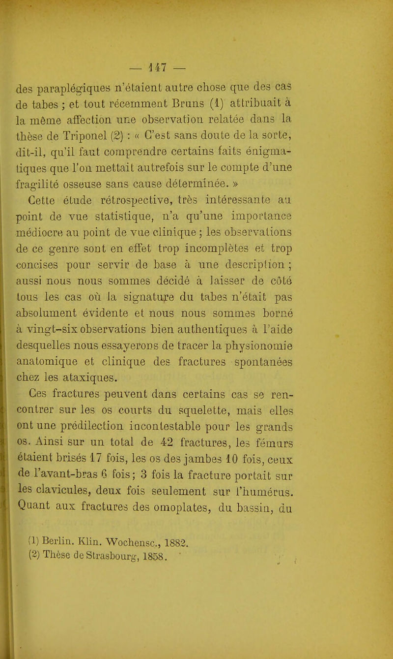 des paraplégiques n'étaient autre chose que des cas de tabès ; et tout récemment Bruns (1) attribuait à la môme affection une observation relatée dans la thèse de Triponel (2) : « C'est sans doute de la sorte, dit-il, qu'il faut comprendre certains faits énigma- tiques que l'on mettait autrefois sur le compte d'une frag-ilité osseuse sans cause déterminée, » Cette étude rétrospective, très intéressante au point de vue statistique, n'a qu'une importance médiocre au point de vue clinique ; les observations de ce genre sout en effet trop incomplètes et trop concises pour servir de base à une descriplion ; aussi nous nous sommes décidé à laisser de côté tous les cas où la signatu;?e du tabès n'était pas absolument évidente et nous nous sommes borné à vingt-six observations bien authentiques à l'aide desquelles nous essayerons de tracer la physionomie anatomique et clinique des fractures spontanées chez les ataxiqiies. Ces fractures peuvent dans certains cas se ren- contrer sur les os courts du squelette, mais elles ont une prédilection incontestable pour les grands os. Ainsi sur un total de 42 fractures, les fémurs étaient brisés 17 fois, les os des jambes 10 fois, ceux de l'avant-bras 6 Fois; 3 fois la fracture portait sur les clavicules, deux fois seulement sur l'humérus. Quant aux fractures des omoplates, du bassin, du (1) BerUn. Khn. Wochensc, 1882.
