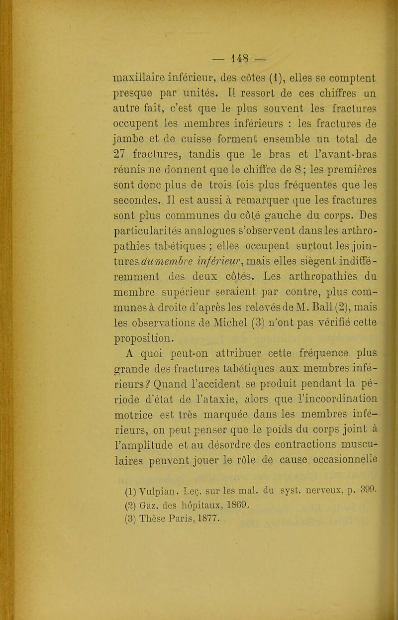maxillaire inférieur, des côtes (1), elles se comptent presque par unités. Il ressort de ces chiffres un autre fait, c'est que le plus souvent les fractures occupent les membres inférieurs : les fractures de jambe et de cuisse forment ensemble un total de 27 fractures, tandis que le bras et l'avant-bras réunis ne donnent que le chiffre de 8; les premières sont donc plus de trois fois plus fréquentes que les secondes. Il est aussi à remarquer que les fractures sont plus communes du côté gauche du corps. Des particularités analogues s'observent dans les arthro- pathies tabétiques ; elles occupent surtout les join- tures cftmewôre inférieur^ mais elles siègent indiffé- remment des deux côtés. Les arthropathies du membre supérieur seraient par contre, plus com- munes à droite d'après les relevés de M. Bail (2), mais les observations de Michel (3) n'ont pas vérifié cette proposition. A quoi peut-on attribuer cette fréquence plus grande des fractures tabétiques aux membres infé- rieurs? Quand l'accident se produit pendant la pé- riode d'état de l'ataxie, alors que l'incoordination motrice est très marquée dans les membres infé- rieurs, on peut penser que le poids du corps joint à. l'amplitude et au désordre des contractions muscu- laires peuvent jouer le rôle de cause occasionnelle {l)Vulpian. Leç. sur les mal. du syst. nerveux, p. 399. (2) Gaz. des hôpitaux, 1869, (3) Thèse Paris, 1877.