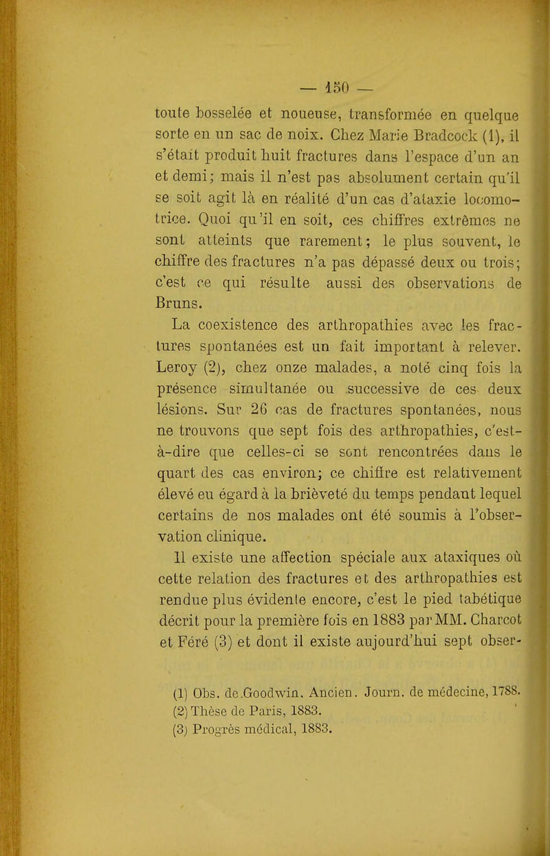toute bosselée et noueuse, transformée en quelque sorte en un sac de noix. Chez Marie Bradcock (1), il s'était produit huit fractures dans l'espace d'un an et demi; mais il n'est pas absolument certain qu'il se soit agit là en réalité d'un cas d'ataxie locomo- trice. Quoi qu'il en soit, ces chiffres extrêmes ne sont atteints que rarement; le plus souvent, le chiffre des fractures n'a pas dépassé deux ou trois; c'est ce qui résulte aussi des observations de Bruns. La coexistence des arthropathies avec les frac- tures spontanées est un fait important à relever. Leroy (2), chez onze malades, a noté cinq fois la présence simultanée ou successive de ces deux lésions. Sur 26 cas de fractures spontanées, nous ne trouvons que sept fois des arthropathies, c'est- à-dire que celles-ci se sont rencontrées dans le quart des cas environ; ce chiffre est relativement élevé eu égard à la brièveté du temps pendant lequel certains de nos malades ont été soumis à l'obser- vation clinique. 11 existe une affection spéciale aux ataxiques où cette relation des fractures et des arthropathies est rendue plus évidente encore, c'est le pied tabétique décrit pour la première fois en 1883 par MM. Charcot et Féré (3) et dont il existe aujourd'hui sept obser- (1) Obs. dc.Goodwin. Ancien. Journ. de médecine, 1788. (2) Thèse de Paris, 1883. (3) Progrès médical, 1883.