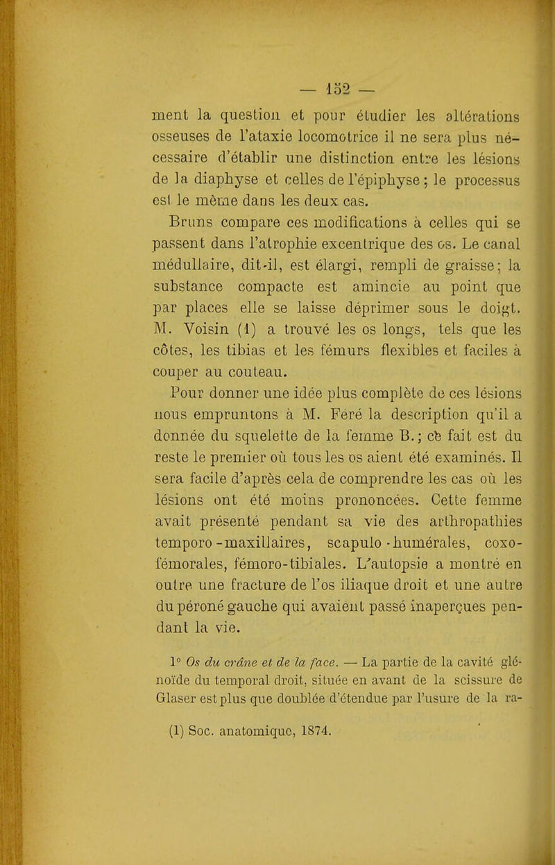 ment la question et pour étudier les altérations osseuses de l'ataxie locomotrice il ne sera plus né- cessaire d'établir une distinction entre les lésions de la diaphyse et celles de 1 epiphyse ; le processus esl le même dans les deux cas. Bruns compare ces modifications à celles qui se passent dans l'atrophie excentrique des os. Le canal médullaire, dit-il, est élargi, rempli de graisse; la substance compacte est amincie au point que par places elle se laisse déprimer sous le doigt, M. Voisin (1) a trouvé les os longs, tels que les côtes, les tibias et les fémurs flexibles et faciles à couper au couteau. Pour donner une idée plus complète de ces lésions nous empruntons à M. Féré la description qu'il a donnée du squelette de la femme B.; ch fait est du reste le premier où tous les os aient été examinés. Il sera facile d'après cela de comprendre les cas où les lésions ont été moins prononcées. Cette femme avait présenté pendant sa vie des arLhropatbies temporo-maxillaires, scapulo-bumérales, coxo- fémorales, fémoro-tibiales. L'autopsie a montré en outre une fracture de l'os iliaque droit et une autre du péroné gauche qui avaient passé inaperçues pen- dant la vie. 1° Os du crâne et de la face. — La partie de la cavité glé- noïde du temporal droit, située en avant de la scissure de Glaser est plus que doublée d'étendue par l'usure de la ra- (1) Soc. anatomiquc, 1874.
