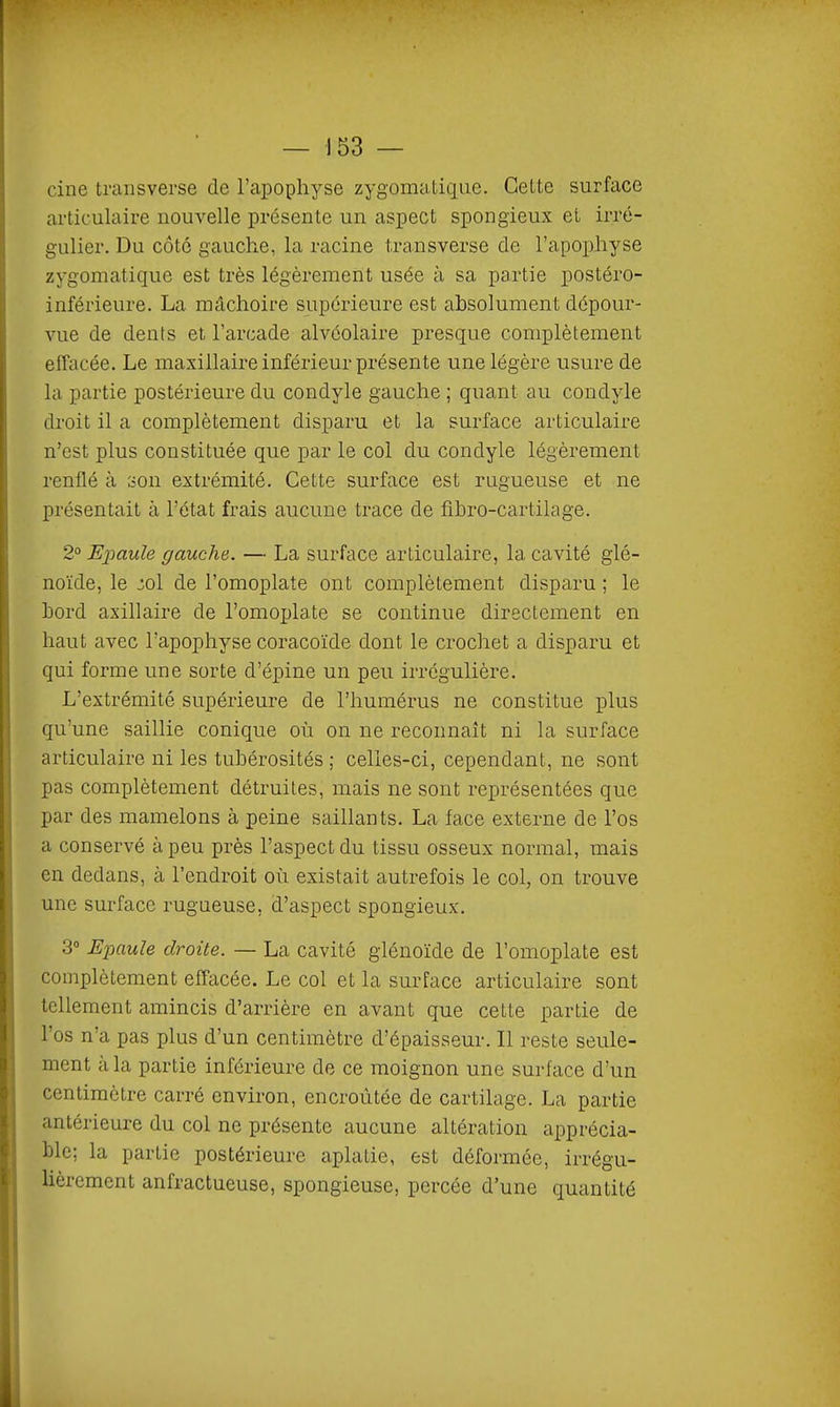 cine traiisvei'se de l'apophyse zygomatique. Cette surface articulaire nouvelle présente un aspect spongieux el irré- gulier. Du côté gauche, la racine transverse de l'apophyse zygomatique est très légèrement usée à sa partie postéro- inférieure. La mâchoire supérieure est absolument dépour- vue de dents et l'arcade alvéolaire presque complètement effacée. Le maxillaire inférieur présente une légère usure de la partie postérieure du condyle gauche ; quant au condyle droit il a complètement disparu et la surface articulaire n'est plus constituée que par le col du condyle légèrement renflé à son extrémité. Cette surface est rugueuse et ne présentait à l'état frais aucune trace de fibro-cartilage. 2° Epaule gauche. — La surface articulaire, la cavité glé- noïde, le :^ol de l'omoplate ont complètement disparu ; le bord axillaire de l'omoplate se continue directement en haut avec l'apophyse coracoïde dont le crochet a disparu et qui forme une sorte d'épine un peu irrégulière. L'extrémité supérieure de l'humérus ne constitue plus qu'une saillie conique où on ne reconnaît ni la surface articulaire ni les tubérosités ; celles-ci, cependant, ne sont pas complètement détruites, mais ne sont représentées que par des mamelons à peine saillants. La face externe de l'os a conservé à peu près l'aspect du tissu osseux normal, mais en dedans, à l'endroit où existait autrefois le col, on trouve une surface rugueuse, d'aspect spongieux. 3° Epaule droite. — La cavité glénoïde de l'omoplate est complètement effacée. Le col et la surface articulaire sont tellement amincis d'arrière en avant que cette partie de l'os n'a pas plus d'un centimètre d'épaisseur. Il reste seule- ment à la partie inférieure de ce moignon une surface d'un centimètre carré environ, encroûtée de cartilage. La partie antérieure du col ne présente aucune altération apprécia- ble; la partie postérieure aplatie, est déformée, irrégu- lièrement anfractueuse, spongieuse, percée d'une quantité