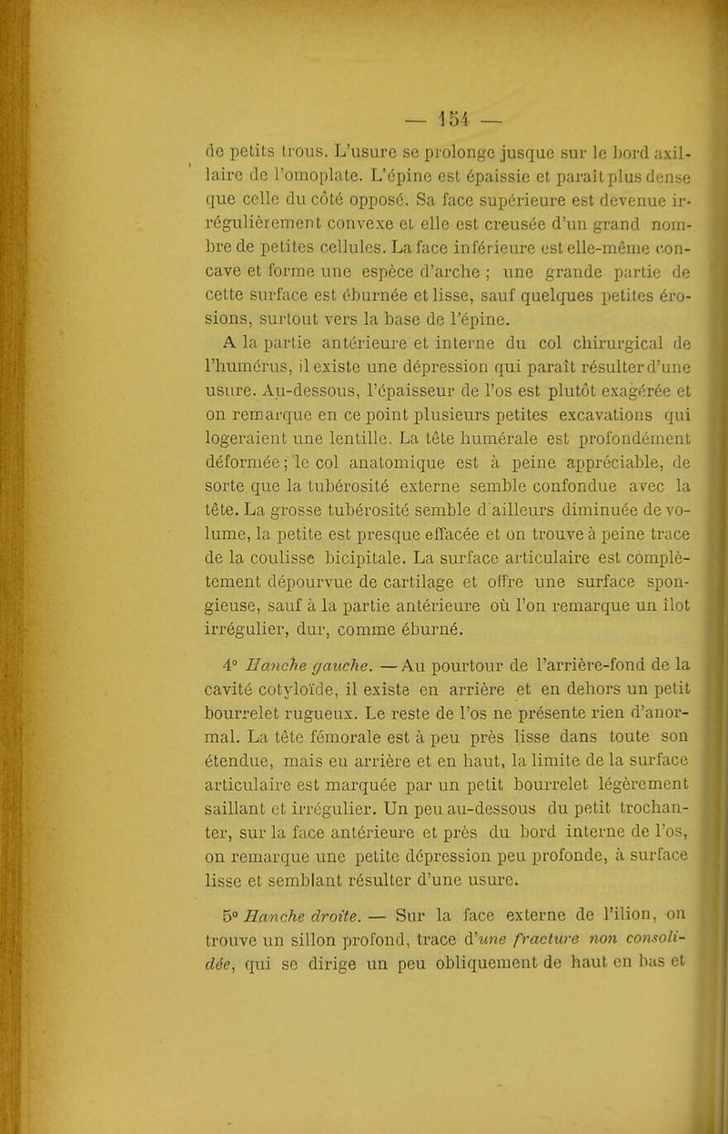 de petits trous. L'usure se prolonge jusque sur le bord axil- laire de l'omoplate. L'épine est épaissie et paraît plus dense que celle du côté opposé. Sa face supérieure est devenue ir- régulièrement convexe et elle est creusée d'un grand nom- bre de petites cellules. La face inférieure est elle-même con- cave et forme une espèce d'arche ; une grande partie de cette surface est éburnée et lisse, sauf quelques petites éro- sions, surtout vers la base de l'épine. A la partie antérieure et interne du col chirurgical de l'humérus, il existe une dépression qui paraît résulter d'une usure. Au-dessous, l'épaisseur de l'os est plutôt exagérée et on remarque en ce point plusieurs petites excavations qui logeraient une lentille. La tête hmnérale est profondément déformée ; le col anatomique est à peine appréciable, de sorte que la tubérosité externe semble confondue avec la tête. La grosse tubérosité semble d'ailleurs diminuée de vo- lume, la petite est presque effacée et on trouve à peine trace de la coulisse bicipitale. La surface aiticulaire est complè- tement dépourvue de cartilage et offre une surface spon- gieuse, sauf à la partie antérieure où l'on remarque un îlot irrégulier, dur, comme éburné. 4° Hanche gauche. — Au pourtour de l'arrière-fond de la cavité cotyloïde, il existe en arrière et en dehors un petit bourrelet rugueux. Le reste de l'os ne présente rien d'anor- mal. La tête fémorale est à peu près lisse dans toute son étendue, mais eu arrière et en haut, la limite de la surface articulaire est marquée par un petit bourrelet légèrement saillant et irrégulier. Un peu au-dessous du petit trochan- ter, sur la face antérieure et près du bord interne de l'os, on remarque une petite dépression peu profonde, à surface lisse et semblant résulter d'une usure. b° Hanche droite.— Sur la face externe de l'ilion, on trouve un sillon profond, trace d'wne fracture non consoli- dée, qui se dirige un peu obliquement de haut en bas et