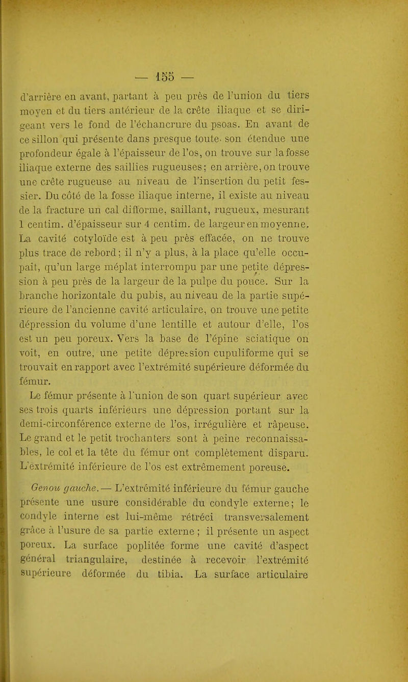 cVarrière en avant, partant à peu près de l'union du tiers moyen et du tiers antérieur de la crête iliaque et se diri- geant vers le fond de l'échancrure du psoas. En avant de ce sillon qui présente dans presque toute- son étendue une profondeur égale à l'épaisseur de l'os, on trouve sur la fosse iliaque externe des saillies rugueuses; en arrière, on trouve une crête rugueuse au niveau de l'insertion du petit fes- sier. Du côté de la fosse iliaque interne, il existe au niveau de la fracture un cal difïorme, saillant, rugueux, mesurant 1 centim. d'épaisseur sur 4 centim. de largeur en moyenne. La cavité cotyloïde est à peu près effacée, on ne trouve plus trace de rebord; il n'y a plus, à la place qu'elle occu- pait, qu'un large méplat interrompu par une petite dépres- sion à peu près de la largeur de la pulpe du pouce. Sur la branche horizontale du pubis, au niveau de la partie supé- rieure de l'ancienne cavité articulaire, on trouve une petite dépression du volume d'une lentille et autour d'elle, l'os est un peu poreux. Vers la base de l'épine sciatique on voit, en outre, une petite dépression cupuliforme qui se trouvait en rapport avec l'extrémité supérieure déformée du fémur. Le fémur présente à l'union de son quart supérieur avec ses trois quarts inférieurs une dépression portant sur la demi-circonférence externe de l'os, irrégulière et râpeuse. Le grand et le petit trochanters sont à peine reconnaissa- bles, le col et la tête du fémur ont complètement disparu. L'extrémité inférieure de l'os est extrêmement poreuse. Genou gauche,— L'extrémité inférieure du fémur gauche présente une usure considérable du condyle externe; le condyle interne est lui-même rétréci transversalement grâce à l'usure de sa partie externe ; il présente un aspect poreux, La surface poplilée forme une cavité d'aspect général triangulaire, destinée à recevoir l'extrémité supérieure déformée du tibia. La surface articulaire