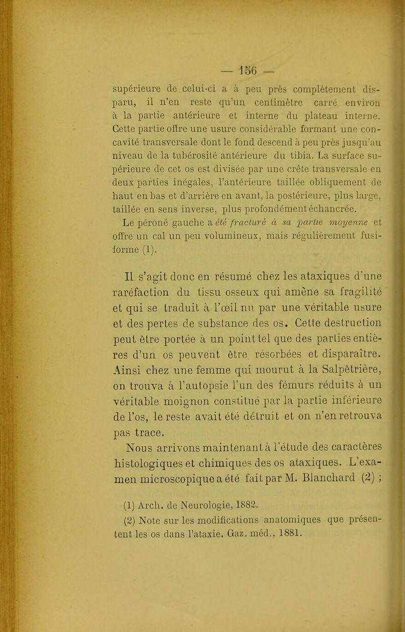 supérieure de celui-ci a à peu près complètement dis- paru, il n'en reste qu'un centimètre carre environ à la partie antérieure et interne du plateau intei'ne. Cette partie offre une usure considérable formant une con- cavité transversale dont le fond descend à peu près jusqu'au niveau de la tubérosité antérieure du tibia. La surface su- périeure de cet os est divisée par une crête transversale en deux parties inégales, l'antérieure taillée obliquement de haut en bas et d'arrière en avant, la postérieure, plus large, taillée en sens inverse, plus profondémentéchancrée. Le péroné gauche a été fracturé à sa ];)arlîe moyenne et offre un cal un peu volumineux, mais régulièrement fusi- forme (1). Il s'agit donc en résumé chez les ataxiques d'une raréfaction du tissu osseux qui amène sa fragilité et qui se traduit à l'œil nu par une véritable usure et des pertes de substance des os. Cette destruction peut être portée à un point tel que des parties entiè- res d'un os peuvent être résorbées et disparaître. Ainsi chez une femme qui mourut à la Salpêtrière, on trouva à l'autopsie l'un des fémurs réduits à un véritable moignon constitué par la partie inférieure de l'os, le reste avait été détruit et on n'en retrouva pas trace. Nous arrivons maintenant à l'étude des caractères histologiques et chimiques des os ataxiques. L'exa- men microscopique a été fait par M. Blanchard (2) ; (1) Arch. de Neurologie, 1882. (2) Note sur les modifications anatomiques que présen- tent les os dans l'ataxie. Gaz. méd., 188L