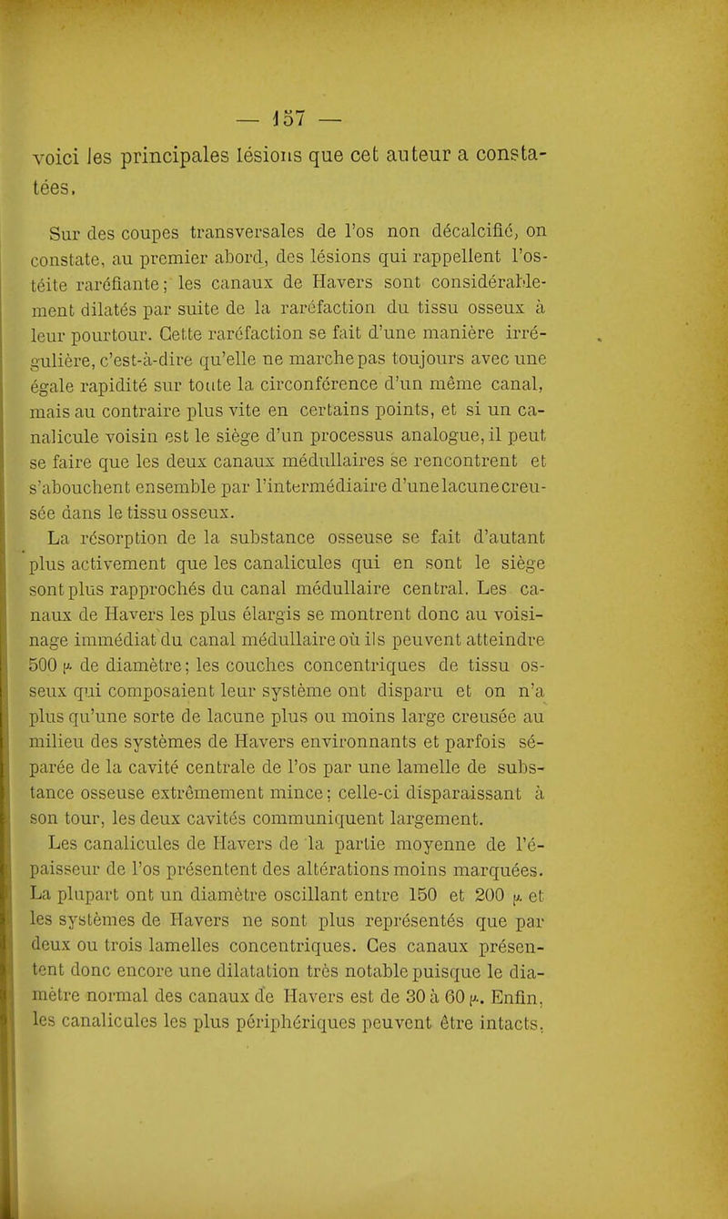 voici Jes principales lésions que cet auteur a consta- tées. Sur des coupes transversales de l'os non décalcifié, on constate, au premier abord, des lésions qui rappellent l'os- téite raréfiante; les canaux de Havers sont considérable- ment dilatés par suite de la raréfaction du tissu osseux à leur pourtour. Cette raréfaction se fait d'une manière irré- gulière, c'est-à-dire qu'elle ne marche pas toujours avec une égale rapidité sur toute la circonférence d'un même canal, mais au contraire plus vite en certains points, et si un ca- nalicule voisin est le siège d'un processus analogue, il peut se faire que les deux canaux médullaires se rencontrent et s'abouchent ensemble par l'intermédiaire d'une lacune creu- sée dans le tissu osseux. La résorption de la substance osseuse se fait d'autant plus activement que les canalicules qui en sont le siège sont plus rapprochés du canal médullaire central. Les ca- naux de Havers les plus élargis se montrent donc au voisi- nage immédiat du canal médullaire où ils peuvent atteindre 500 (A de diamètre; les couches concentriques do tissu os- seux qui composaient leur système ont disparu et on n'a plus qu'une sorte de lacune plus ou moins large creusée au milieu des systèmes de Havers environnants et parfois sé- parée de la cavité centrale de l'os par une lamelle de subs- tance osseuse extrêmement mince; celle-ci disparaissant à son tour, les deux cavités communiquent largement. Les canalicules de Havers de la partie moyenne de l'é- paisseur de l'os présentent des altérations moins marquées. La plupart ont un diamètre oscillant entre 150 et 200 p. et les systèmes de Havers ne sont plus représentés que par deux ou trois lamelles concentriques. Ces canaux présen- tent donc encore une dilatation très notable puisque le dia- mètre normal des canaux de Havers est de 30 à 60 (j.. Enfin, les canalicules les plus périphériques peuvent être intacts,