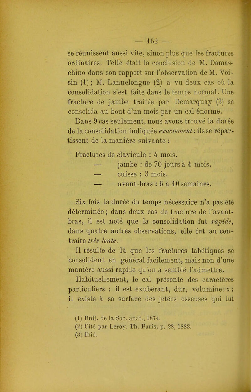 se réunissent aussi vite, sinon plus que les fractures ordinaires. Telle était la conclusion de M. Damas* chino dans son rapport sur l'observation de M. Voi- sin (1); M. Lannelongue (2) a vu deux cas où la consolidation s'est faite dans le temps normal. Une fracture de jambe traitée par Demarquay (3) se consolida au bout d'un mois par un cal énorme. Dans 9 cas seulement, nous avons trouvé la durée de la consolidation indiquée exactement: ils se répar- tissent de la manière suivante : Fractures de clavicule : 4 mois. — jambe : de 70 jours à 4 mois. — cuisse : 3 mois. — avant-bras : 6 à 10 semaines. Six fois la durée du temps nécessaire n'a pas été déterminée j dans deux cas de fracture de l'avant- bras, il est nolé que la consolidation fut raidide, dans quatre autres observations, elle fut au con- traire très lente. Il résulte de là que les fractures tabétiques se consolident en général facilement, mais non d'une manière aussi rapide qu'on a semblé l'admettre. Habituellement, le cal présente des caractères particuliers : il est exubérant, dur, volumineux; il existe à sa surface des jetées osseuses qui lui (1) Bull, de la Soc. anat., 1874. (2) Cité par Leroy. Th. Paris, p. 28, 1883.