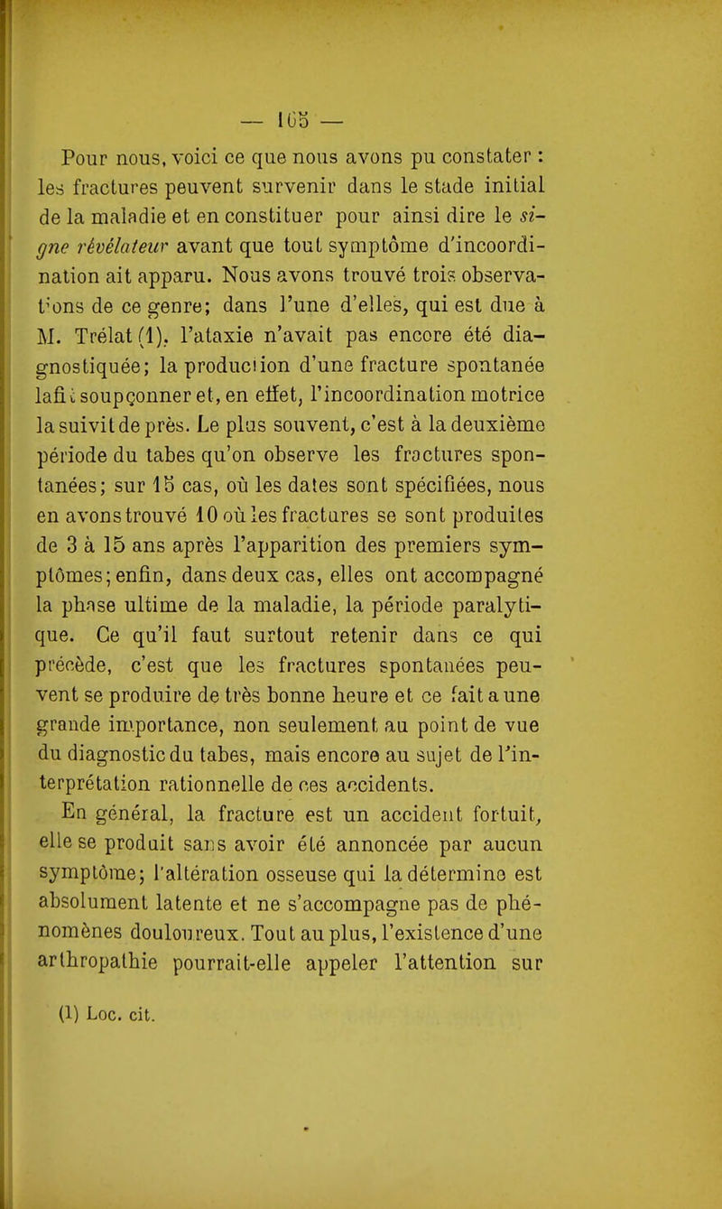 Pour nous, voici ce que nous avons pu constater : les fractures peuvent survenir dans le stade initial de la maladie et en constituer pour ainsi dire le si- gne révélateur avant que tout symptôme d'incoordi- nation ait apparu. Nous avons trouvé trois observa- tions de ce genre; dans l'une d'elles, qui est due à M. Trélat(l).. l'ataxie n'avait pas encore été dia- gnostiquée; laproduciion d'une fracture spontanée lafii soupçonner et, en elfet, l'incoordination motrice la suivit de près. Le plas souvent, c'est à la deuxième période du tabès qu'on observe les fractures spon- tanées; sur IS cas, où les dates sont spécifiées, nous en avons trouvé 10 où les fractures se sont produites de 3 à 15 ans après l'apparition des premiers sym- ptômes; enfin, dans deux cas, elles ont accompagné la phnse ultime de la maladie, la période paralyti- que. Ce qu'il faut surtout retenir dans ce qui précède, c'est que les fractures spontanées peu- vent se produire de très bonne heure et ce fait aune grande importance, non seulement au point de vue du diagnostic du tabès, mais encore au sujet de Tin- terprétation rationnelle de ces accidents. En général, la fracture est un accident fortuit^ elle se produit sans avoir été annoncée par aucun symptôme; l'altération osseuse qui la détermine est absolument latente et ne s'accompagne pas de phé- nomènes douloureux. Tout au plus, l'existence d'une arlhropathie pourrait-elle appeler l'attention sur (1) Loc. cit.