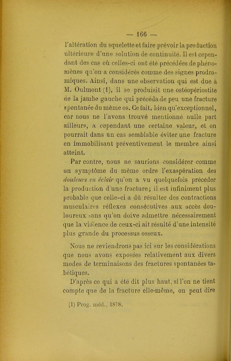 l'altération du squelette et faire prévoir la production ultérieure d'une solution de continuité. Ilef^tcepen- da,nt des cas où celles-ci ont été précédées de phéno- mènes qu'on a considérés corame des signes prodro- miques. Ainsi, dans une observation qui est due à M. Oulmont (1), il se produisit une ostéopériostile de la jambe gauche qui précéda de peu une fracture spontanée du même os. Ce fait, bien qu'exceptionnel, car nous ne l'avons trouvé mentionné nulle part ailleurs, a cependant une certaine valeur, et on pourrait dans un cas semblable éviter une fracture en immobilisant préventivement le membre ainsi atteint. Par contre, nous ne saurions considérer comme un symptôme du môme ordre l'exaspération des douleurs en éclair qu'on a vu quelquefois précéder la production d'une fracture; il est infiniment plus probable que celle-ci a dû résulter dos contractions musculaires réflexes consécutives aux accès dou- loureux r-ans ciu'on doive admettre nécessairement que la violence de ceux-ci ait résulté d'une intensité plus grande du processus osseux. Nous ne reviendrons pas ici sur les considérations que nous avons exposées relativement aux divers modes de terminaisons des fractures spontanées ta- bétiques. D'après ce qui a été dit plus haut, si Ton ne tient compte que de la fracture elle-même, on peut dire (1) Prog. ni6cl... 1878,
