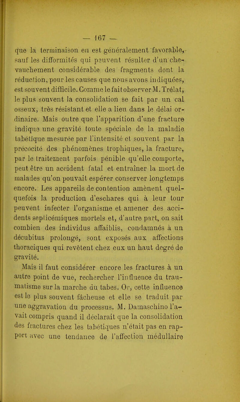 que la terminaison en est généralement favorable, salifies difformités qui peuvent résulter d'un che-- vauchement considérable des fragments dont la réduction, pour les causes que nous avons indiquées, est souvent difficile. Gomme le fait observer M. Trélat, le plus souvent la consolidation se fait par un cal osseux, très résistant et elle a lieu dans le délai or- dinaire. Mais outre que l'apparition d'une fracture indiqua une gravité toute spéciale de la maladie tabétique mesurée par l'intensité et souvent par la précocité des phénomènes trophiques, la fracture, par le traitement parfois pénible qu'elle comporte, peut être un accident fatal et entraîner la mort de malades qu'on pouvait espérer conserver longtemps encore. Les appareils de contention amènent quel- quefois la production d'eschares qui à leur tour peuvent infecter l'organisme et amener des acci- dents seplicémiques mortels et, d'autre part» on sait combien des individus affaiblis, condamnés à un décubitus prolongé, Bont exposés aux affections thoraciques qui revêtent chez eux un haut degré de gravité. Mais il faut considérer encore les fractures à un autre point de vue, rechercher l'influence du trau- matisme sur la marche du tabès. Or, cette influence est le plus souvent fâcheuse et elle se traduit par une aggravation du processus. M. Damaschirio l'a- vait compris quand il déclarait que la consolidation des fractures chez les tabétiques n'était pas en rap- port avec une tendance de l'affection médullaire