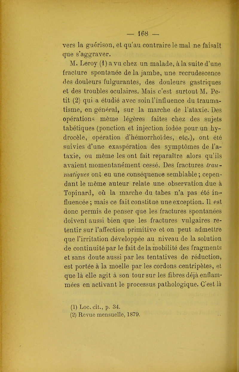 vers la guérison, et qu'au contraire le mal ne faisait que s'aggraver. M. Leroy (1) a vu chez un malade, à la suite d'une fracture spontanée de la jambe, une recrudescence des douleurs fulgurantes, des douleurs gastriques et des troubles oculaires. Mais c'est surtout M. Pe- tit (2) qui a étudié avec soinTinfluence du trauma- tisme, en générai, sur la marche de l'alaxie. Des opérations même légères faites chez des sujets tabétiques (ponction et injection iodée pour un hy- drocèle, opération d'hémorrhoïdes, etc.), ont élé suivies d'une exaspération des symptômes de l'a- taxie, ou même les ont fait reparaître alors qu'ils avaient momentanément cessé. Des fractures Iran- matiques ont eu une conséquence semblable; cepen- dant le môme auteur relate une observation due à Topinard, où la marche du tabès n'a pas été in- fluencée ; mais ce fait constitue une exception. Il est donc permis de penser que les fractures spontanées doivent aussi bien que les fractures vulgaires re- tentir sur l'affection primitive et on peut admettre que l'irritation développée au niveau de la solution de continu] té par le fait de la mobilité des fragments et sans doute aussi par les tentatives de réduction, est portée à la moelle par les cordons centripètes, et que là elle agit à son tour sur les fibres déjà enflam- mées en activant le processus pathologique. C'est là (1) Loc. cit., p. 34. (2) Revue mensuelle, 1879.