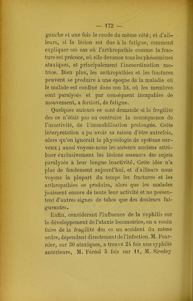 gauclie et une fois le coude du même côlé ; et d'ail- leurs, si la lésion est due à la faticrue, comment expliquer ces cas où l'arthropathie comme la frac- ture est précoce, où elle devance tous les phénomènes ataxiques, et principalement l'incoordination mo- trice. Bien plus, les arthropathies et les fractures peuvent se produire à une époque de la maladie où le malade est confiné dans son lit, où les membres sont paralysés et par conséquent incapables de mouvement, a fortiori, de fatigue. Quelques auteurs se sont demandé si la fragilité des os n'était pas au contraire la conséquence de l'inactivité, de l'immobilisation prolongée. Cette interprétation a pu avoir sa raison d'être autrefois, alors qu'on ignorait la physiologie du système ner- veux ; aussi voyons-nous les auteurs anciens attri- buer exclusivement les lésions osseuses des sujets paralysés à leur longue inactivité. Cette idée n'a plus de fondement aujourd'hui, et d'ailleurs nous voyons la plupart du temps les fractures et les arthropathies se produire, alors que les malades jouissent encore de toQte leur activité et ne présen- tent d'autres signes de tabès que des douleurs ful- g-urantes. Enfin, considérant l'influence de la syphilis sur le développement del'ataxie locomotrice, on a voulu faire de la fragilité des os un accident du même ordre, dépendant directement de l'infection. M. Four- nier, sur 30 ataxiques, a trouvé 24 fois une syphilis antérieure, M. Féréol 5 fois sur 11, M. Siredey