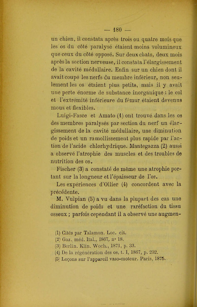 lin chien, il constata après trois ou quatre mois que les os du côté paralysé étaient moins volumineux que ceux du côté opposé. Sur deux chats, deux mois après la section nerveuse, il constata l'élarg-issement de la cavité médullaire. Enfin sur un chien dont il avait coupé les nerfs du membre inférieur, non seu- lement les os étaient plus petits*, mais il y avait une perte énorme de substance inorganique : le col et l'extrémité inférieure du fémur étaient devenus mous et flexibles. Luigi-Fasce et Amato (1) ont trouvé dans les os des membres paralysés par section du nerf un élar- gissement de la cavité médullaire, une diminution de poids et un ramollissement plus rapide par l'ac- tion de l'acide chlorhydrique. Mantegazza (2) aussi a observé l'atrophie des muscles et des troubles de nutrition des os. Fischer (3) a constaté de môme une atrophie por- tant sur la longueur et l'épaisseur de l'os. Les expériences d'OUier (4) concordent avec la précédente. M. Vulpian (b) a vu dans la plupart des cas une diminution de poids et une raréfaction du tissu osseux ; parfois cependant il a observé une augmen- (1) Cités par Talamon. Loc. cit. (2) Gaz. méd. Ital., 1867, n» 18. (3) Berlin. Klin. Wocli., 1871, p. 33. (4) De la régénération des os, t. I, 1867, p. 232. (5} Leçons sur l'appareil vaso-moteur. Paris, 1875.
