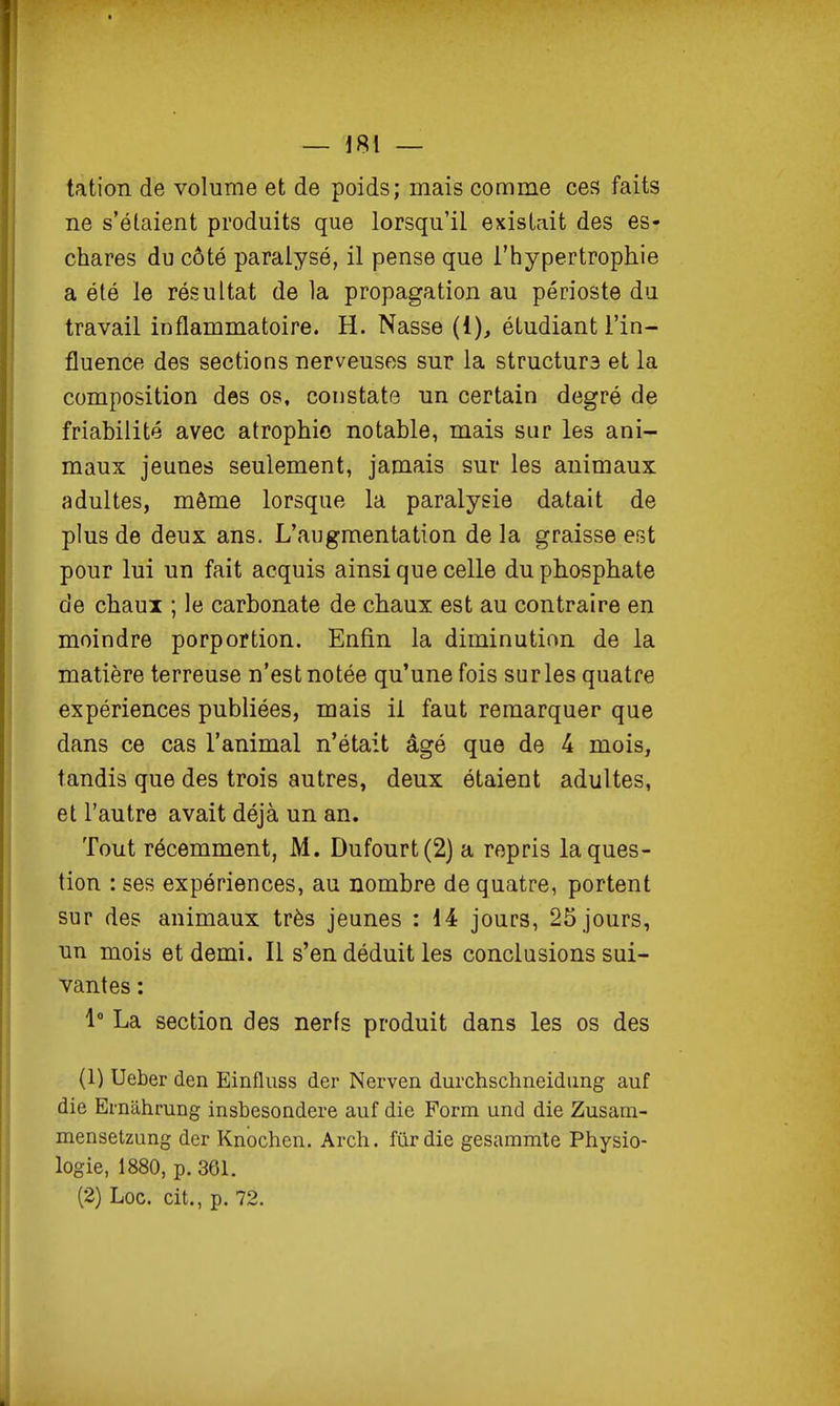 tation de volume et de poids; mais comme ces faits ne s'étaient produits que lorsqu'il existait des es- chares du côté paralysé, il pense que l'hypertrophie a été le résultat de la propagation au périoste du travail inflammatoire. H. Nasse (1), étudiant l'in- fluence des sections nerveuses sur la structurs et la composition des os, constate un certain degré de friabilité avec atrophie notable, mais sur les ani- maux jeunes seulement, jamais sur les animaux adultes, môme lorsque la paralysie datait de plus de deux ans. L'augmentation de la graisse est pour lui un fait acquis ainsi que celle du phosphate de chaux ; le carbonate de chaux est au contraire en moindre porportion. Enfin la diminution de la matière terreuse n'est notée qu'une fois sur les quatre expériences publiées, mais il faut remarquer que dans ce cas l'animal n'était âgé que de 4 mois, tandis que des trois autres, deux étaient adultes, et l'autre avait déjà un an. Tout récemment, M. Dufourt(2) a repris la ques- tion : ses expériences, au nombre de quatre, portent sur des animaux très jeunes : 14 jours, 25 jours, un mois et demi. Il s'en déduit les conclusions sui- vantes : 1 La section des nerfs produit dans les os des (1) Ueber den Einfliiss der Nerven durchschneidung auf die Ernahrang insbesoQdere auf die Form und die Zusam- mensetzung der Knochen. Arch. fur die gesammte Physio- logie, 1880, p. 361. (2) Loc. cit., p. 72.