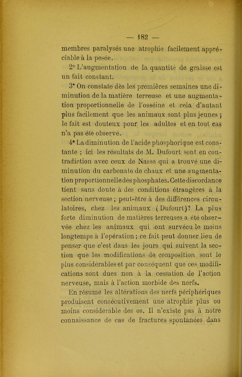 — -182 — membres paralysés une atrophie facilement appré- ciable à la pesée. 2° L'augmentation de la quantité de graisse est un fait constant. 3* On constate dès les premières semaines une di- minution de la matière terreuse et une augmenta- tion proportionnelle de Tosséine et cela d'autant plus facilement que les animaux sont plus jeunes j le fait est douteux pour les adultes et en tout cas n'a pas été observé. 4* La diminution de l'acide phosphorique est cons- tante ; ici les résultats de M. Dufourt sont en con- tradiction avec ceux de Nasse qui a trouvé une di- minution du carbonate de chaux et une augmenta- tion proportionnelle des phosphates. Cette discordance tient sans doute à des conditions étrangères à la section nerveuse; peut-être à des différences circu- latoires, chez les animaux (Dufourt)? La plus forte diminution de matières terreuses a été obser- vée chez les animaux qui .ont survécu le moins longtemps à l'opération ; ce fait peut donner lieu de penser que c'est dans les jours qui suivent la sec- tion que les modifications de composition sont le plus considérables et par conséquent que ces modifi- cations sont dues non à la cessation de l'action nerveuse, mais à l'action morbide des nerfs. En résumé les altérations des nerfs périphériques produisent consécutivement une atrophie plus ou moins considérable des os. Il n'existe pas à notre connaissance de cas de fractures spontanées dans