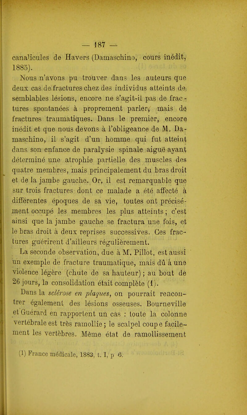 canalicules de Havers (Damaschino, cours inédit, 1883). Nous n'avons pu trouver dans les auteurs que deux cas de fractures chez des individus atteints de, semblables lésions, encore ne s'agit-il pas de frac - tures spontanées à proprement parler, mais de fractures traumatiques. Dans le premier, encore inédit et que nous devons à l'obligeance de M. Da- maschino, il s'agit d'un homme qui fut atteint dans son enfance de paralysie spinale aiguë ayant déterminé une atrophie partielle des muscles des quatre membres, mais principalement du bras droit et de la jambe gauche. Or, il est remarquable que sur trois fractures dont ce malade a été affecté à différentes époques de sa vie, toutes ont précisé- ment occupé les membres les plus atteints; c'est ainsi que la jambe gauche se fractura une fois, et le bras droit à deux reprises successives. Ces frac- tures guérirent d'ailleurs régulièrement. La seconde observation, due à M, Pillot, est aussi un exemple de fracture traumalique, mais dû â une violence légère (chute de sa hauteur) ; au bout de 26 jours, la consolidation était complète (1). Dans la sclérose en plaques, on pourrait rencon- trer également des lésions osseuses. Bourneville et Guérard en rapportent un cas : toute la colonne vertébrale est très ramollie; le scalpel coupe facile- ment les vertèbres. Môme état de ramollissement (1) France médicale, 1883, t. I, p 6.