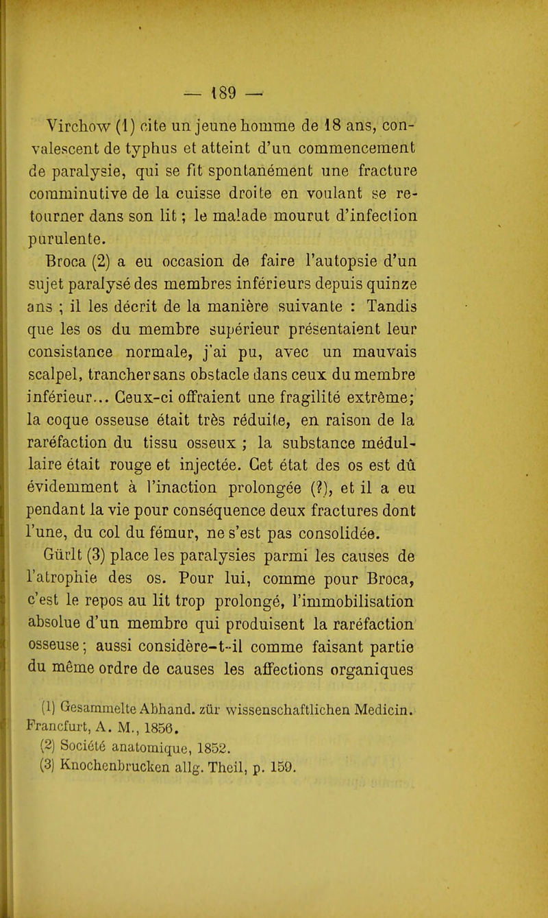 Virchow (1) cite un jeune homme de 18 ans, con- valescent de typhus et atteint d'un commencement de paralysie, qui se fit spontanément une fracture comminutive de la cuisse droite en voulant se re- tourner dans son lit ; le malade mourut d'infeclion purulente. Broca (2) a eu occasion de faire l'autopsie d'un sujet paralysé des membres inférieurs depuis quinze ans ; il les décrit de la manière suivante : Tandis que les os du membre supérieur présentaient leur consistance normale, j'ai pu, avec un mauvais scalpel, trancher sans obstacle dans ceux du membre inférieur... Ceux-ci offraient une fragilité extrême; la coque osseuse était très réduite, en raison de la raréfaction du tissu osseux ; la substance médul- laire était rouge et injectée. Cet état des os est dû évidemment à l'inaction prolongée (?), et il a eu pendant la vie pour conséquence deux fractures dont l'une, du col du fémur, ne s'est pas consolidée. Gûrlt (3) place les paralysies parmi les causes de l'atrophie des os. Pour lui, comme pour Broca, c'est le repos au lit trop prolongé, l'immobilisation absolue d'un membre qui produisent la raréfaction osseuse ; aussi considère-t-il comme faisant partie du même ordre de causes les affections organiques (1) Gesammelte Abhand. zûr wissenschaftlichen Medicin. Prancfurt, A. M., 1856. (2) Société anatomique, 1852. (3) Knochenbrucken allg. Thcil, p. 159.