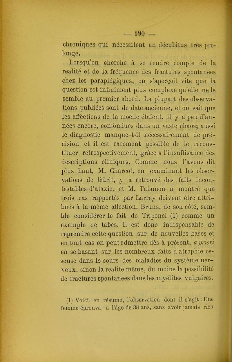 chroniques qui nécessitent un décubitus très pro- longé. Lorsqu'on cherche à se rendre compte de la réalité et de la fréquence des fractares spontanées chez les paraplégiques, on s'aperçoit vite que la question est infiniment plus complexe qu'elle ne le semble au premier abord. La plupart des observa- tions publiées sont de date ancienne, et on sait que les affections de la moelle étaient, il y a peu d'an- nées encore, confondues dans un vaste chaos; aussi le diagnostic manque-t-il nécessairement de pré- cision et il est rarement possible de le recons- tituer rétrospectivement, grâce à l'insuffisance des descriptions cliniques. Gomme nous l'avons dit plus haut, M. Gharcot, en examinant les obser- vations de Gùrlt, y a retrouvé des faits incon- testables d'ataxie, et M. Talamon a montré que trois cas rapportés par Larrey doivent être attri- bués à la même affection. Bruns, de son côté, sem- ble considérer le fait de Triponel (1) comme un exemple de tabès. 11 est donc indispensable de reprendre cette question sur de nouvelles bases et en tout cas on peut admettre dès à présent, a priori en se basant sur les nombreux faits d'atrophie os- seuse dans le cours des maladies du système ner- veux, sinon la réalité même, du moins la possibilité de fractures spontanées dans les myélites vulgaires. (1) Voici, en résumé, l'observation dont il s'agit : Une femme éprouva, à l'âge de 38 ans, sans avoir jamais rien