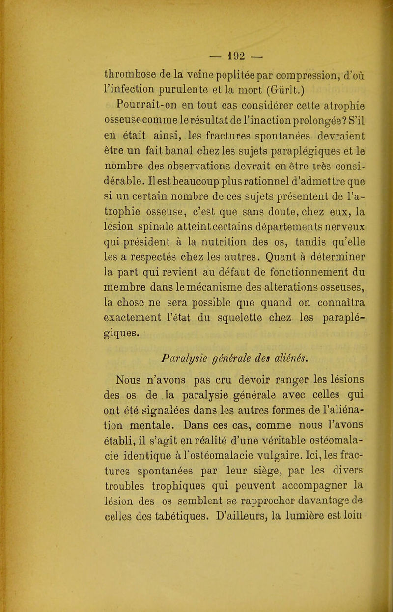 thrombose de la veine poplitée par compression, d'où l'infection purulente et la mort (Gùrlt.) Pourrait-on en tout cas considérer cette atrophie osseusecomme le résultat de l'inaction prolongée? S'il en était ainsi, les fractures spontanées devraient être un fait banal chez les sujets paraplégiques et le nombre des observations devrait en être irès consi- d érable. Il est beaucoup plus rationn el d'admet tre que si un certain nombre de ces sujets présentent de l'a- trophie osseuse, c'est que sans doute, chez eux, la lésion spinale atteint certains départements nerveux qui président à la nutrition des os, tandis qu'elle les a respectés chez les autres. Quant à déterminer la part qui revient au défaut de fonctionnement du membre dans le mécanisme des altérations osseuses, la chose ne sera possible que quand on connaîtra exactement l'état du squelette chez les paraplé- giques. Paralysie générale des aliénés. Nous n'avons pas cru devoir ranger les lésions des os de la paralysie générale avec celles qui ont été i^ignalées dans les autres formes de l'aliéna- tion mentale. Dans ces cas, comme nous l'avons établi, il s'agit en réalité d'une véritable ostéomala- cie identique à l'ostéomalacie vulgaire. Ici, les frac- tures spontanées par leur siège, par les divers troubles trophiques qui peuvent accompagner la lésion des os semblent se rapprocher davantage de celles des tabétiques. D'ailleurs, la lumière est loin