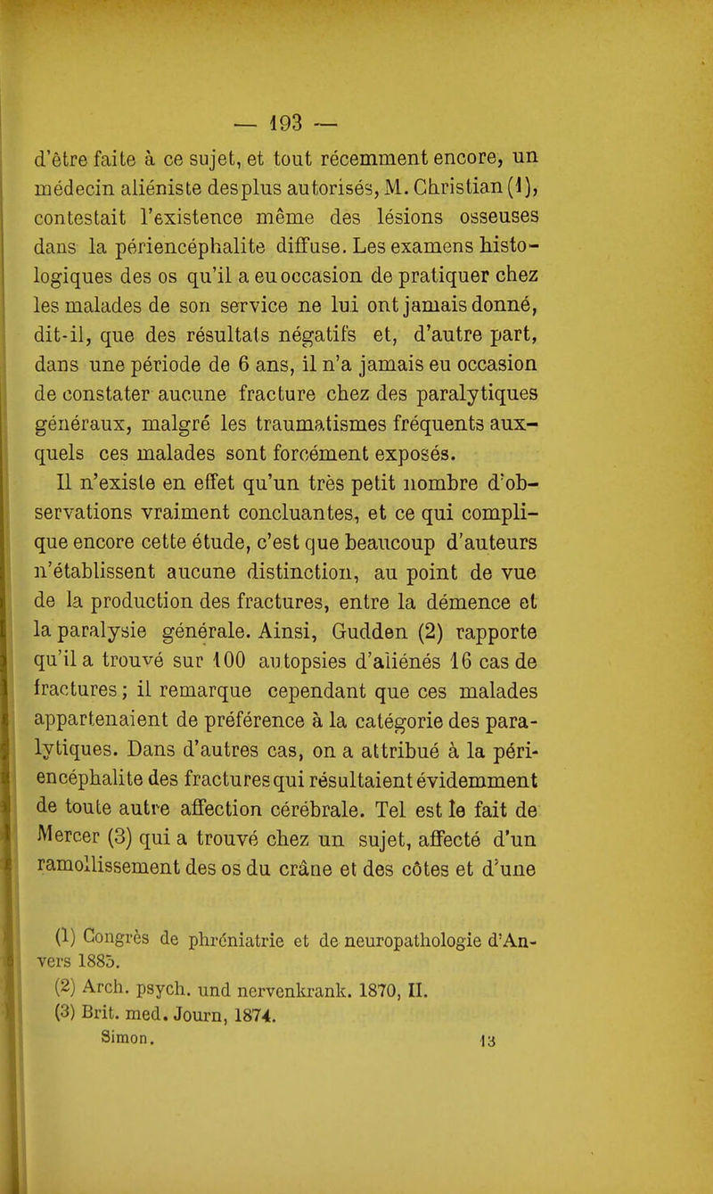 d'être faite à ce sujet, et tout récemment encore, un médecin aliéniste des plus autorisés, M. Christian (1), contestait l'existence même des lésions osseuses dans la périencéphalite diffuse. Les examens histo- logiques des os qu'il a eu occasion de pratiquer chez les malades de son service ne lui ont jamais donné, dit-il, que des résultais négatifs et, d'autre part, dans une période de 6 ans, il n'a jamais eu occasion de constater aucune fracture chez des paralytiques généraux, malgré les traumatismes fréquents aux- quels ces malades sont forcément exposés. Il n'existe en effet qu'un très petit nombre d'ob- servations vraiment concluantes, et ce qui compli- que encore cette étude, c'est que beaucoup d'auteurs n'établissent aucune distinction, au point de vue de la production des fractures, entre la démence et la paralysie générale. Ainsi, Gudden (2) rapporte qu'il a trouvé sur 100 autopsies d'aliénés 16 cas de fractures ; il remarque cependant que ces malades appartenaient de préférence à la catégorie des para- lytiques. Dans d'autres cas, on a attribué à la péri- encéphalite des fractures qui résultaient évidemment de toute autre affection cérébrale. Tel est le fait de Mercer (3) qui a trouvé chez un sujet, affecté d'un ramollissement des os du crâne et des côtes et d'une (1) Congrès de phréniatrie et de neuropathologie d'An- vers 1885. (2) Arch. psych. und nervenkrank. 1870, II. (3) Brit. med. Journ, 1874. Simon. 13