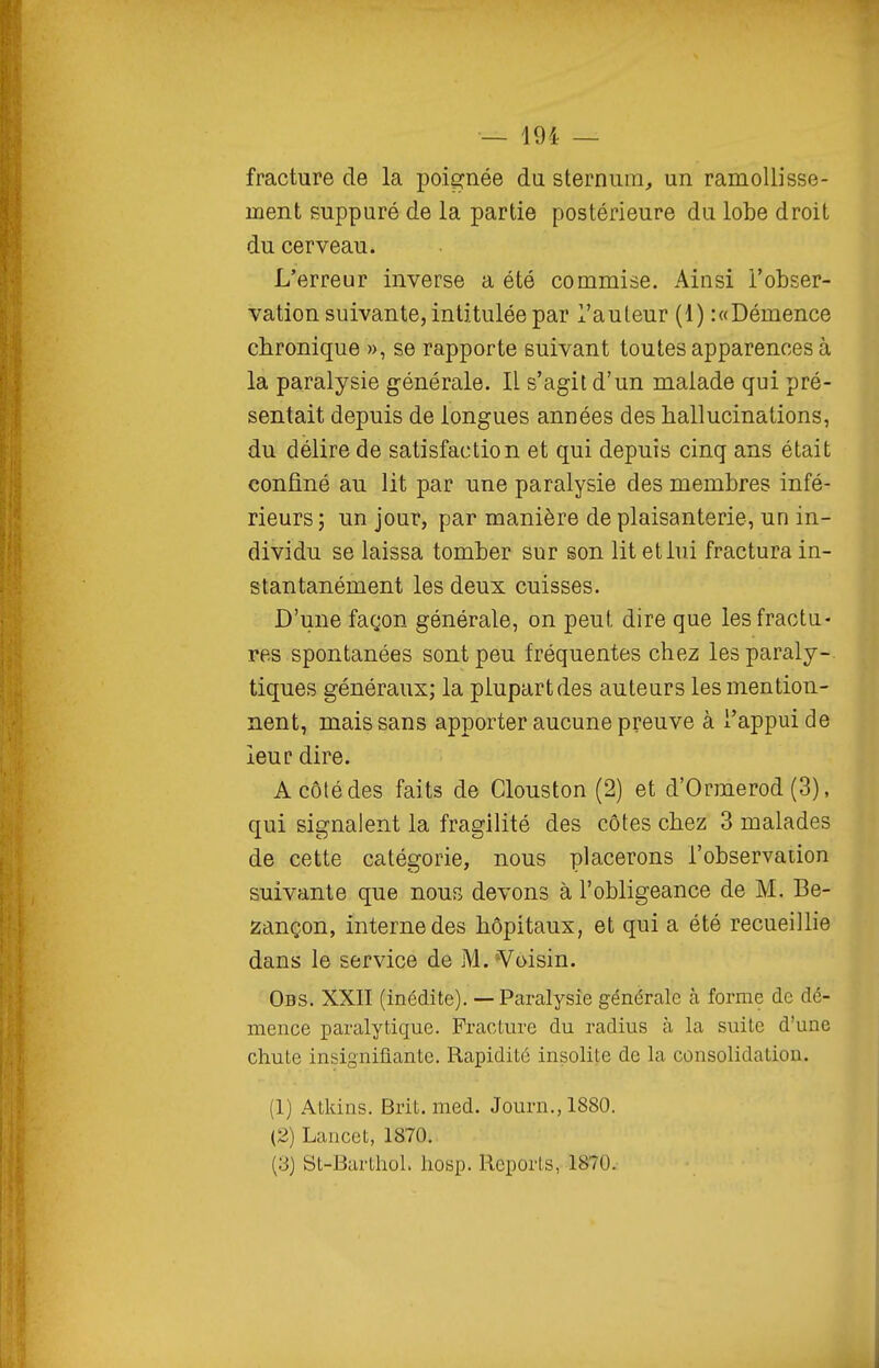 fracture de la poignée du sternum, un ramollisse- ment suppuré de la partie postérieure du lobe droit du cerveau. L'erreur inverse a été commise. Ainsi l'obser- vation suivante, intitulée par l'auteur (1) :«Démence chronique », se rapporte suivant toutes apparences à la paralysie générale. Il s'agit d'un malade qui pré- sentait depuis de longues années des hallucinations, du délire de satisfaction et qui depuis cinq ans était confiné au lit par une paralysie des membres infé- rieurs; un jour, par manière de plaisanterie, un in- dividu se laissa tomber sur son lit et lui fractura in- stantanément les deux cuisses. D'une façon générale, on peut dire que les fractu- res spontanées sont peu fréquentes chez les paraly- tiques généraux; la plupart des auteurs les mention- nent, mais sans apporter aucune preuve à l'appui de leur dire. A côté des faits de Glouston (2) et d'Ormerod (3), qui signalent la fragilité des côtes chez 3 malades de cette catégorie, nous placerons l'observation suivante que nous devons à l'obligeance de M. Be- zançon, interne des hôpitaux, et qui a été recueillie dans le service de M. Voisin. Obs. XXII (inédite). — Paralysie générale à forme de dé- mence paralytique. PracLure du radius à la suite d'une chute insignifiante. Rapidité insolite de la consolidation. (1) Atkins. Brit. med. Journ.,1880. (2) Lancet, 1870. (3) St-Barthol. hosp. Reports, 1870.