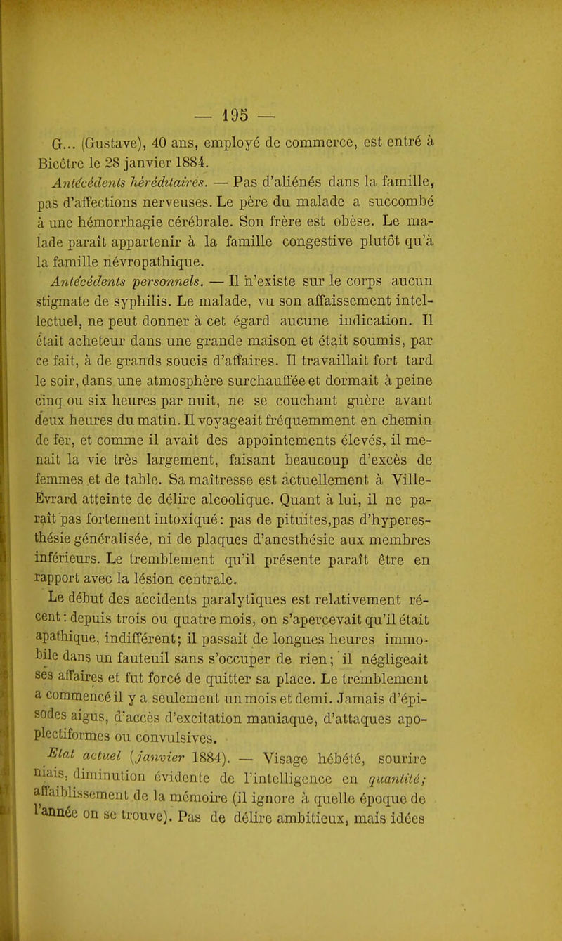 G... (Gustave), 40 ans, employé de commerce, est entré à Bicetre le 28 janvier 1884. Antécédents héréditaires. — Pas d'aliénés dans la famille, pas d'affections nerveuses. Le père du malade a succombe à une hémorrliagie cérébrale. Son frère est obèse. Le ma- lade paraît appartenir à la famille congestive plutôt qu'à la famille névropathique. Antécédents ^personnels. — Il n'existe sur le corps aucun stigmate de syphilis. Le malade, vu son affaissement intel- lectuel, ne peut donner à cet égard aucune indication. Il était acheteur dans une grande maison et était soumis, par ce fait, à de grands soucis d'affaires. Il travaillait fort tard le soir, dans une atmosphère surchauffée et dormait à peine cinq ou six heures par nuit, ne se couchant guère avant deux heures du malin. Il voyageait fréquemment en chemin de fer, et comme il avait des appointements élevés, il me- nait la vie très largement, faisant beaucoup d'excès de femmes et de table. Sa maîtresse est actuellement à Ville- Évrard atteinte de délire alcoolique. Quant à lui, il ne pa- raît pas fortement intoxiqué: pas de pituites,pas d'hyperes- thésie généralisée, ni de plaques d'anesthésie aux membres inférieurs. Le tremblement qu'il présente paraît être en rapport avec la lésion centrale. Le début des accidents paralytiques est relativement ré- cent: depuis trois ou quatre mois, on s'apercevait qu'il était apathique, indifférent; il passait de longues heures immo- bile dans un fauteuil sans s'occuper de rien; il négligeait ses affaires et fut forcé de quitter sa place. Le tremblement a commencé il y a seulement un mois et demi. Jamais d'épi- sodes aigus, d'accès d'excitation maniaque, d'attaques apo- plectiformes ou convulsives. Etat actuel [janvier 1884). — Visage hébété, sourire niais, diminution évidente de l'intelligence en quantité; affaiblissement de la raômoii-e (il ignore à quelle époque de l année on se trouve). Pas de délire ambitieux, mais idées