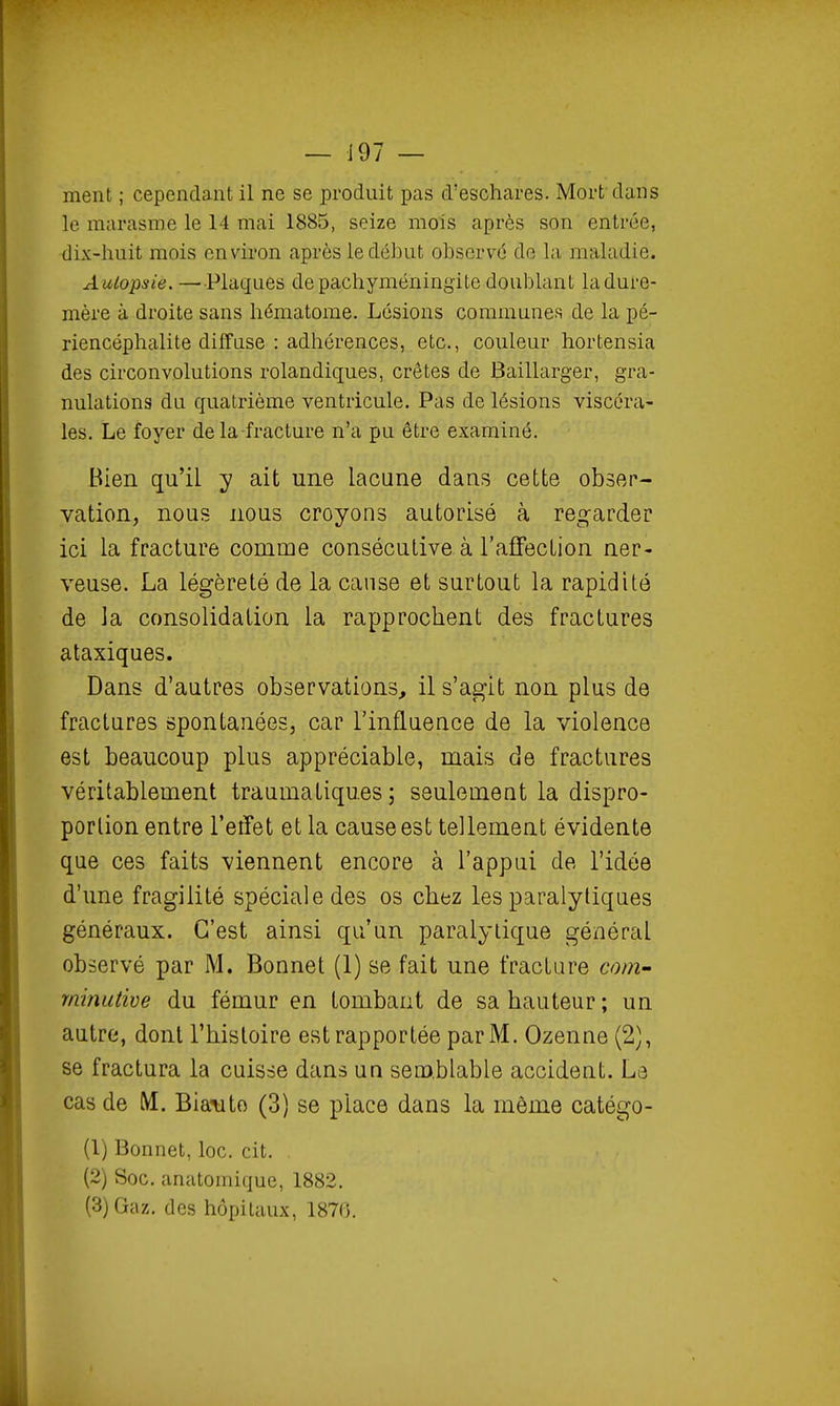 ment ; cependant il ne se produit pas d'eschares. Mort dans le marasme le 14 mai 1885, seize mois après son entrée, dix-huit mois environ après le début observé de la maladie. A utopsie.—Plaques depachyméningite doublant la dure- mère à droite sans hématome. Lésions communes de la pé- riencéphalite diffuse : adhérences, etc., couleur hortensia des circonvolutions rolandiques, crêtes de Baillarger, gra- nulations du quatrième ventricule. Pas de lésions viscéra- les. Le foyer delà fracture n'a pu être examiné. Bien qu'il y ait une lacune dans cette obser- vation, nous nous croyons autorisé à regarder ici la fracture comme consécutive à l'affection ner- veuse. La légèreté de la cause et surtout la rapidité de la consolidation la rapprochent des fractures ataxiques. Dans d'autres observations, il s'agit non plus de fractures spontanées, car l'influence de la violence est beaucoup plus appréciable, mais de fractures véritablement traumatiques ; seulement la dispro- portion entre l'eiïet et la cause est tellement évidente que ces faits viennent encore à l'appui de l'idée d'une fragilité spéciale des os chez les paralytiques généraux. C'est ainsi qu'un paralytique général observé par M. Bonnet (1) se fait une fracture coru' rninutive du fémur en tombant de sa hauteur; un autre, dont l'histoire est rapportée par M. Ozenne (2), se fractura la cuisse dans un semblable accident. La cas de M. Bianto (3) se place dans la môme catégo- (1) Bonnet, loc. cit. (2) Soc. anatomique, 1882. (3) Gaz. des hôpitaux, 1870.