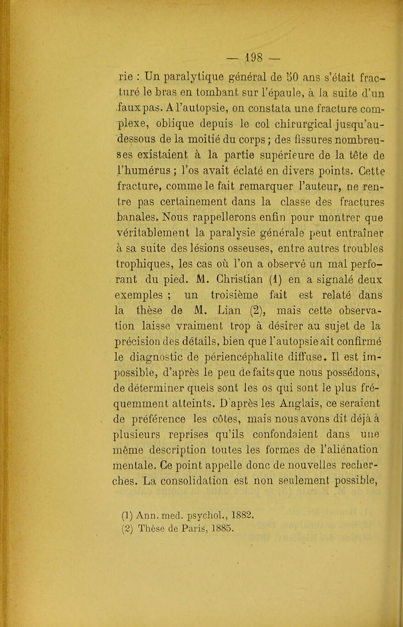 rie : Un paralytique général de 50 ans s'était frac- turé le bras en tombant sur l'épaule, à la suite d'un .fauxpas. A l'autopsie, on constata une fracture com- plexe, oblique depuis le col chirurgical jusqu'au- dessous de la moitié du corps ; des fissures nombreu- ses existaient à la partie supérieure de la tête de l'humérus ; l'os avait éclaté en divers points. Cette fracture, comme le fait remarquer l'auteur, ne ren- tre pas certainement dans la classe des fractures banales. Nous rappellerons enQ.n pour montrer que véritablement la paralysie générale peut entraîner à sa suite des lésions osseuses, entre autres troubles trophiques, les cas où l'on a observé un mal perfo- rant du pied. M. Christian (1) en a signalé deux exemples ; un troisième fait est relaté dans la thèse de M. Lian (2), mais cette observa- tion laisse vraiment trop à désirer au sujet de la précision des détails, bien que l'autopsie ait confirmé le diagnostic de périencéphalite diffuse. Il est im- possible, d'après le peu défaits que nous possédons, de déterminer quels sont les os qui sont le plus fré- quemment atteints. D'après les Anglais, ce seraient de préférence les côtes, mais nous avons dit déjà à plusieurs reprises qu'ils confondaient dans une même description toutes les formes de l'aliénation mentale. Ce point appelle donc de nouvelles recher- ches. La consolidation est non seulement possible, (1) Ann. med. psychol., 1882. (2) Thèse de Paris, ]885.