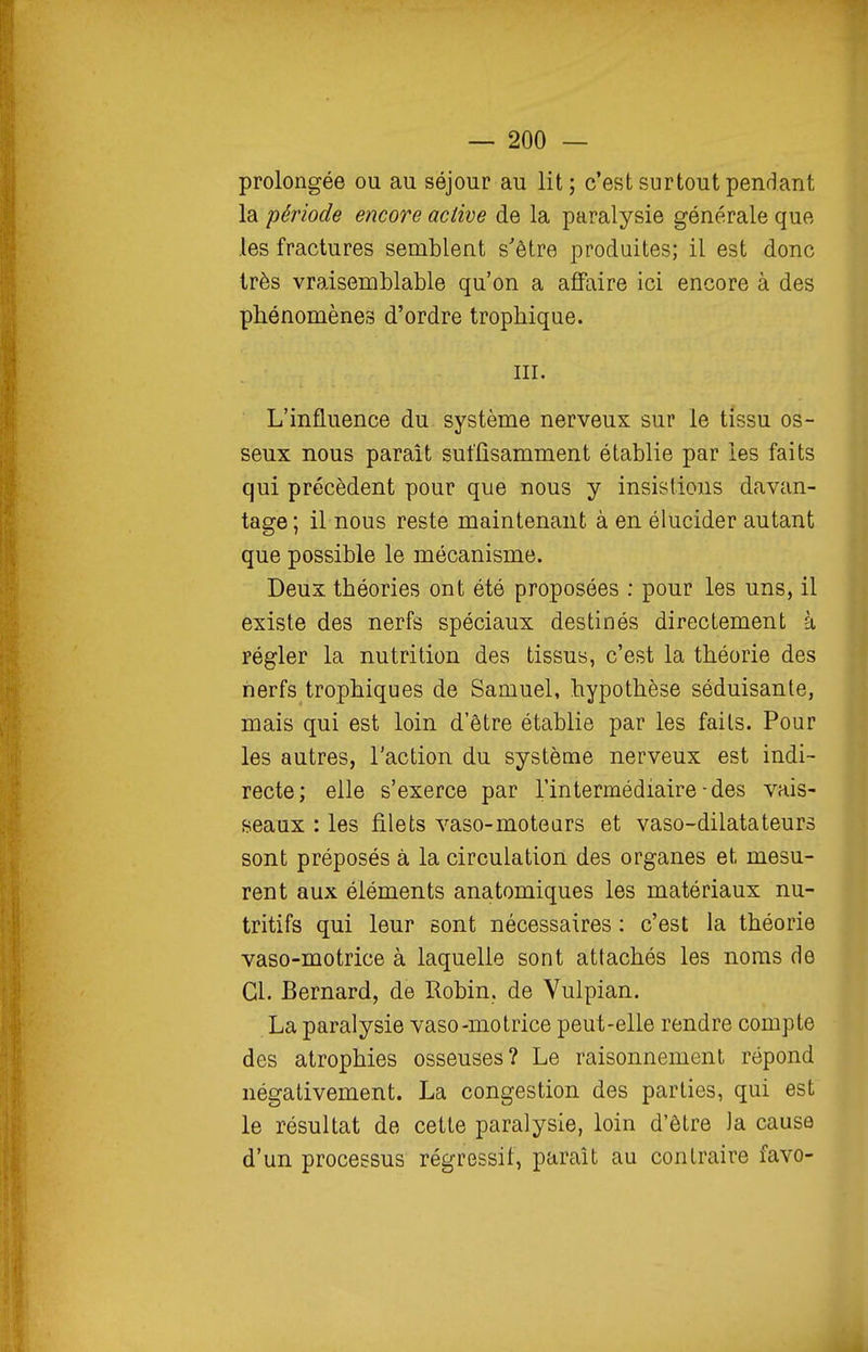 prolongée ou au séjour au lit; c'est surtout pendant la période encore active de la paralysie générale que les fractures semblent s'être produites; il est donc très vraisemblable qu'on a affaire ici encore à des phénomènes d'ordre trophique. m. L'influence du système nerveux sur le tissu os- seux nous paraît suffisamment établie par les faits qui précèdent pour que nous y insistions davan- tage ; il nous reste maintenant à en élucider autant que possible le mécanisme. Deux théories ont été proposées : pour les uns, il existe des nerfs spéciaux destinés directement à régler la nutrition des tissus, c'est la théorie des nerfs trophiques de Samuel, hypothèse séduisante, mais qui est loin d'être établie par les faits. Pour les autres, l'action du système nerveux est indi- recte; elle s'exerce par l'intermédiaire - des vais- seaux : les filets vaso-moteurs et vaso-dilatateurs sont préposés à la circulation des organes et mesu- rent aux éléments anatomiques les matériaux nu- tritifs qui leur sont nécessaires : c'est la théorie vaso-motrice à laquelle sont attachés les noms de Cl. Bernard, de Robin, de Vulpian. La paralysie vaso-motrice peut-elle rendre compte des atrophies osseuses? Le raisonnement répond négativement. La congestion des parties, qui est le résultat de cette paralysie, loin d'être la cause d'un processus régressif, paraît au contraire favo-