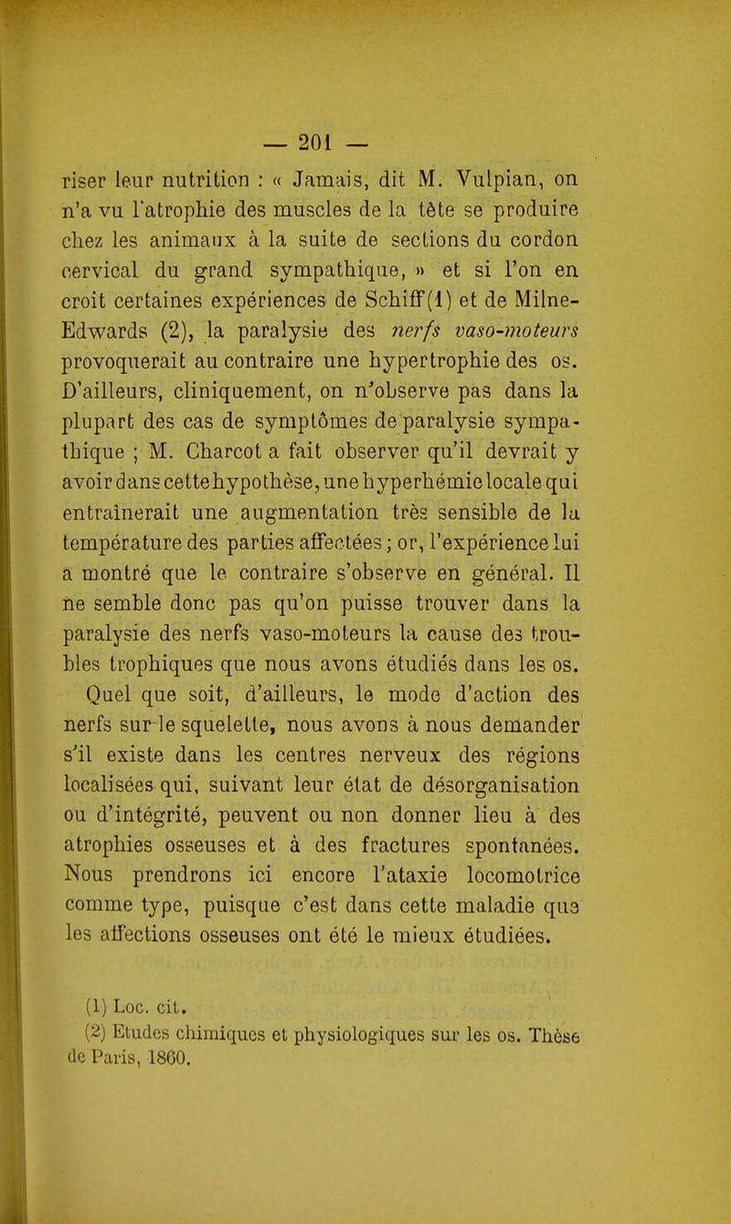 riser leur nutrition : « Jamais, dit M. Vulpian, on n'a vu l'atrophie des muscles de la tête se produire chez les animaux à la suite de sections du cordon cervical du grand sympathique, » et si l'on en croit certaines expériences de SchifF(l) et de Milne- Edwards (2), la paralysie des nerfs vaso-moteurs provoquerait au contraire une hypertrophie des os. D'ailleurs, cliniquement, on n'observe pas dans la plupart des cas de symptômes de paralysie sympa- thique ; M. Charcot a fait observer qu'il devrait y avoir dans cette hypothèse, une h yperhémie locale qui entraînerait une augmentation très sensible de la température des parties affectées ; or, l'expérience lai a montré que le contraire s'observe en général. Il ne semble donc pas qu'on puisse trouver dans la paralysie des nerfs vaso-moteurs la cause des trou- bles trophiques que nous avons étudiés dans les os. Quel que soit, d'ailleurs, le mode d'action des nerfs sur le squelette, nous avons à nous demander s'il existe dans les centres nerveux des régions localisées qui, suivant leur état de désorganisation ou d'intégrité, peuvent ou non donner lieu à des atrophies osseuses et à des fractures spontanées. Nous prendrons ici encore l'ataxie locomotrice comme type, puisque c'est dans cette maladie que les affections osseuses ont été le mieux étudiées. (1) Loc. cit. (2) Etudes chimiques et physiologiques sur les os. Thèse (le Paris, 1860.