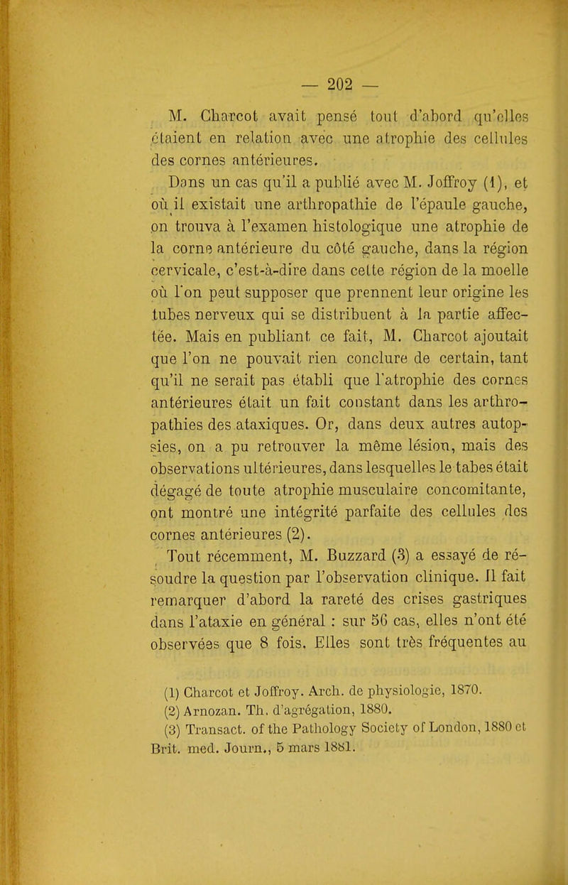M. Gharcot avait pensé tout d'abord qu'elles étaient en relation avec une atrophie des cellules des cornes antérieures. Dons un cas qu'il a publié avec M. JofFroy (1), et où il existait une arthropathie de l'épaule gauche, on trouva à l'examen histologique une atrophie de la corne antérieure du côté gauche, dans la région cervicale, c'est-à-dire dans cette région de la moelle où l'on peut supposer que prennent leur origine les tubes nerveux qui se distribuent à la partie affec- tée. Mais en publiant ce fait, M. Gharcot ajoutait que l'on ne pouvait rien conclure de certain, tant qu'il ne serait pas établi que l'atrophie des cornes antérieures était un fait constant dans les arthro- pathies des ataxiques. Or, dans deux autres autop- sies, on a pu retrouver la même lésion, mais des observations ultérieures, dans lesquelles le tabès était dégagé de toute atrophie musculaire concomitante, ont montré une intégrité parfaite des cellules dos cornes antérieures (2). Tout récemment, M. Buzzard (3) a essayé de ré- soudre la question par l'observation clinique. Il fait remarquer d'abord la rareté des crises gastriques dans l'ataxie en général : sur 56 cas, elles n'ont été observées que 8 fois. Elles sont très fréquentes au (1) Gharcot et JoITroy. Arch. de physiologie, 1870. (2) Arnozan. Th. d'agrégation, 1880. (3) Transact. of the Pathology Society of London, 1880 et Brit. med. Journ., 5 mars 1881.