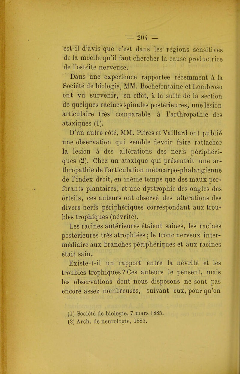est-il d'avis que c'est dans les régions sensitives de la moelle qu'il faut chercher la cause produclrice de l'ostéite nerveuse. Dans une expérience rapportée récemment à la Société de biologie, MM. Bochefontaine et Lombroso ont vu survenir, en effet, à la suite de la section de quelques racines spinales postérieures, une lésion articulaire très comparable à l'arthropathie des ataxiques (1). D'an autre côté, MM. Pitres et Vaillard ont publié une observation qui semble devoir faire rattacher la lésion à des altérations des nerfs périphéri- ques (2). Chez un ataxique qui présentait une ar- thropathie de l'articulation métacarpo-phalangienne de l'index droit, en même temps que des maux per- forants plantaires, et une dystrophie des ongles des orteils, ces auteurs ont observé des altérations des divers nerfs périphériques correspondant aux trou- bles trophiques (névrite). Les racines antérieures étaient saines, les racines postérieures très atrophiées ; le tronc nerveux inter- médiaire aux branches périphériques et aux racines était sain. Existe-l-il un rapport entre la névrite et les troubles trophiques ? Ces auteurs le pensent, mais les observations dont nous disposons ne sont pas encore assez nombreuses, suivant eux, pour qu'on (1) Société de biologie, 7 mars 1885. (2) Arch. de neurologie, 1883.