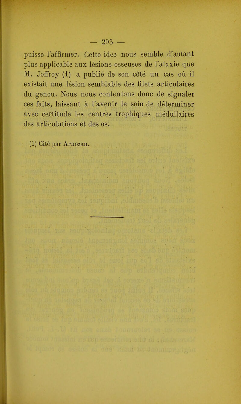 — 203 — puisse l'affirmer. Cette idée nous semble d'autant plus applicable aux lésions osseuses de l'ataxie que M. Joffroy (1) a publié de son côté un cas où il existait une lésion semblable des filets articulaires du genou. Nous nous contentons donc de signaler ces faits, laissant à l'avenir le soin de déterminer avec certitude les centres trophiques médullaires des articulations et des os.