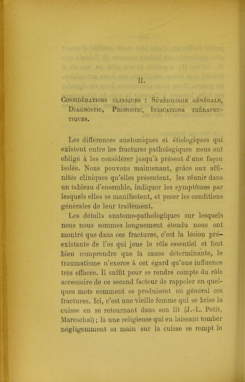 Considérations cliniques : Séméiologie générale. Diagnostic, Pronostic, Indications thérapeu- tiques. Les différences anatomiques et étiologiques qui existent entre les fractures pathologiques nous ont obligé à les considérer jusqu'à présent d'une façon isolée. Nous pouvons maintenant, grâce aux affi- nités cliniques qu'elles présentent, Jes réunir dans un tableau d'ensemble, indiquer les symptômes par lesquels elles se manifestent, et poser les conditions générales de leur traitement. Les détails anatomo-pathologiques sur lesquels nous nous sommes longuement étendu nous ont montré que dans ces fractures, c'est la lésion pré- existante de l'os qui joue le rôle essentiel et font bien comprendre que la cause déterminante, le traumatisme n'exerce à cet égard qu'une influence très effacée. Il suffit pour se rendre compte du rôle accessoire de ce second facteur de rappeler en quel- ques mots comment se produisent en général ces fractures. Ici, c'est une vieille femme qui se brise la cuisse en se retournant dans son lit (J.-L. Petit, Mareschal) ; là une religieuse qui en laissant tomber négligemment sa main sur la cuisse se rompt le